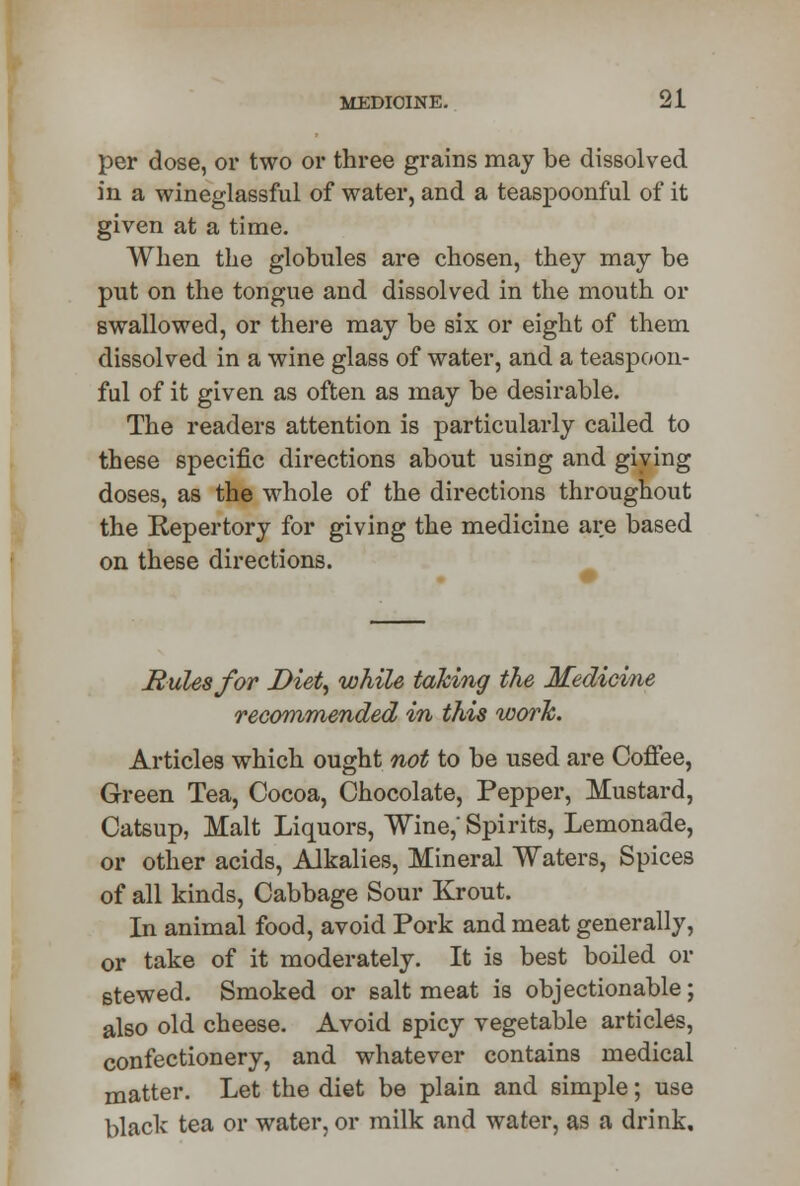 per dose, or two or three grains may be dissolved in a wineglassful of water, and a teaspoonful of it given at a time. When the globules are chosen, they may be put on the tongue and dissolved in the mouth or swallowed, or there may be six or eight of them dissolved in a wine glass of water, and a teaspoon- ful of it given as often as may be desirable. The readers attention is particularly called to these specific directions about using and giving doses, as the whole of the directions throughout the Repertory for giving the medicine are based on these directions. Mules for Diet, while taking the Medicine recommended in this work. Articles which ought not to be used are Coffee, Green Tea, Cocoa, Chocolate, Pepper, Mustard, Catsup, Malt Liquors, Wine,' Spirits, Lemonade, or other acids, Alkalies, Mineral Waters, Spices of all kinds, Cabbage Sour Krout. In animal food, avoid Pork and meat generally, or take of it moderately. It is best boiled or stewed. Smoked or salt meat is objectionable; also old cheese. Avoid spicy vegetable articles, confectionery, and whatever contains medical matter. Let the diet be plain and simple; use black tea or water, or milk and water, as a drink.