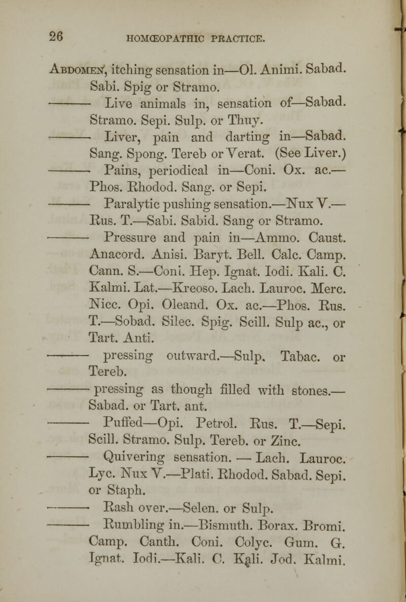 Abdomen, itching sensation in—01. Animi. Sabad. Sabi. Spig or Stranio. Live animals in, sensation of—Sabad. Stramo. Sepi. Sulp. or Thuy. Liver, pain and darting in—Sabad. Sang. Spong. Tereb orYerat. (See Liver.) • Pains, periodical in—Coni. Ox. ac.— Phos. Rhodod. Sang, or Sepi. Paralytic pushing sensation.—Nux V.— Rus. T.—Sabi. Sabid. Sang or Stranio. ■ Pressure and pain in—Ammo. Caust. Anacord. Anisi. Baryt. Bell. Calc. Camp. Cann. S.—Coni. Hep. Ignat. Iodi. Kali. C. Kalmi. Lat.—Kreoso. Lach. Lauroc. Merc. Nice. Opi. Oleand. Ox. ac.—Phos. Rus. T.—Sobad. Silec. Spig. Still. Sulp ac, or Tart. Anti. •—i pressing outward.—Sulp. Tabac. or Tereb. pressing as though filled with stones.— Sabad. or Tart. ant. Puffed—Opi. Petrol. Rus. T.—Sepi. Scill. Stramo. Sulp. Tereb. or Zinc. Quivering sensation. — Lach. Lauroc. Lye. Nux V.—Plat!. Rhodod. Sabad. Sepi. or Staph. Rash over.—Selen. or Sulp. Rumbling in.—Bismuth. Borax. Bromi. Camp. Canth. Coni. Colyc. Gum. G. Ignat. Iodi.—Kali. C. Kali. Jod. Kalmi.