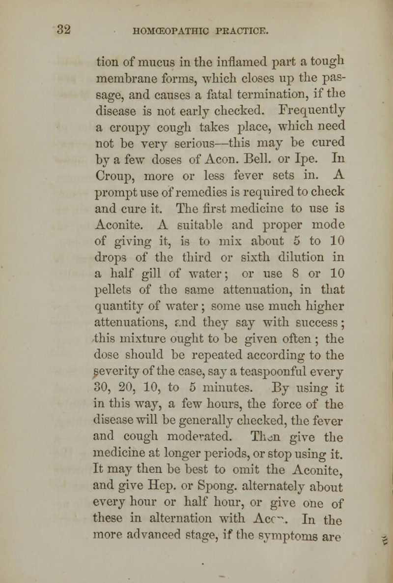 tion of mucus in the inflamed part a tough membrane forms, which closes up the pas- sage, and causes a fatal termination, if the disease is not early checked. Frequently a croupy cough takes place, which need not be very serious—this may be cured by a few doses of Aeon. Bell, or Ipe. In Croup, more or less fever sets in. A prompt use of remedies is required to check and cure it. The first medicine to use is Aconite. A suitable and proper mode of giving it, is to mix about 5 to 10 drops of the third or sixth dilution in a half gill of water; or use 8 or 10 pellets of the same attenuation, in that quantity of water; some use much higher attenuations, f.nd they say with success; this mixture ought to be given often ; the dose should be repeated according to the severity of the case, say a teaspoonful every 30, 20, 10, to 5 minutes. By using it in this way, a few hours, the force of the disease will be generally checked, the fever and cough moderated. Th^o. give the medicine at longer periods, or stop using it. It may then be best to omit the Aconite, and give Hep. or Spong. alternately about every hour or half hour, or give one of these in alternation with Ace-. In the more advanced stage, if the symptoms are