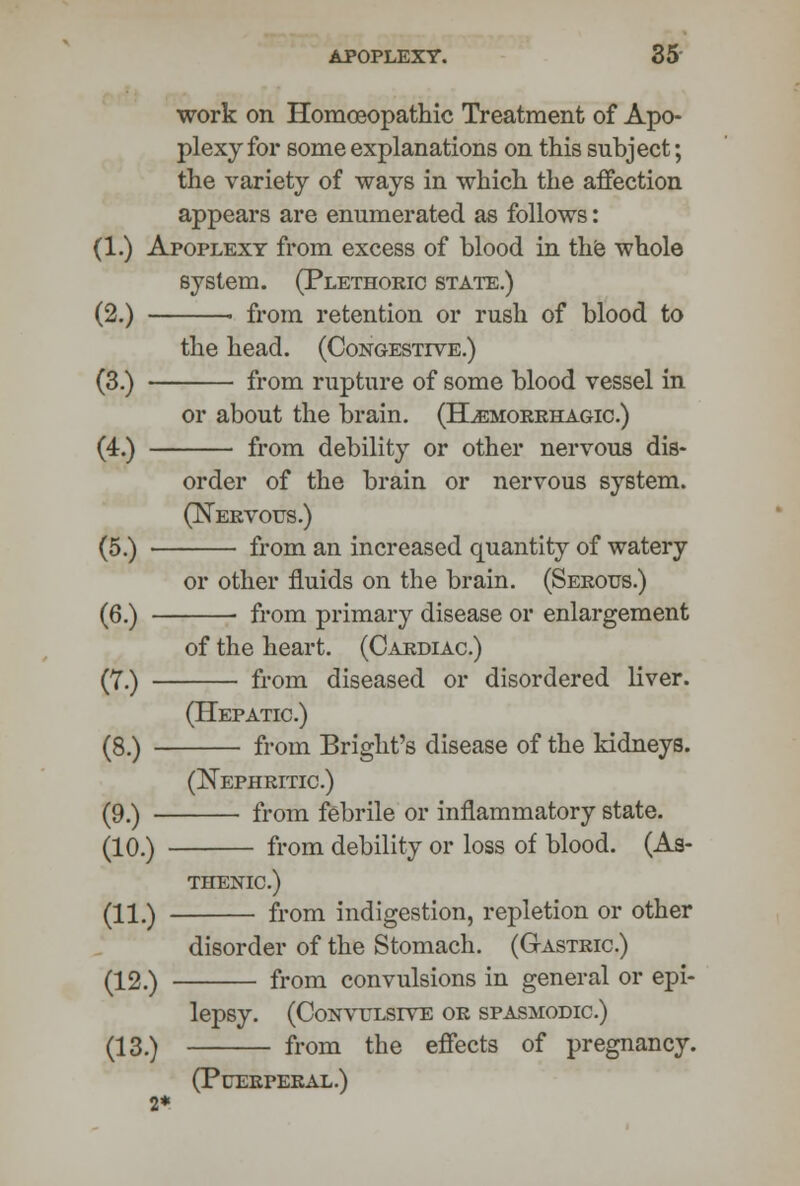 work on Homoeopathic Treatment of Apo- plexy for some explanations on this subject; the variety of ways in which the affection appears are enumerated as follows: (1.) Apoplexy from excess of blood in the whole system. (Plethoric state.) (2.) > from retention or rush of blood to the head. (Congestive.) (3.) from rupture of some blood vessel in or about the brain. (Hemorrhagic.) (4.) from debility or other nervous dis- order of the brain or nervous system. (Nervous.) (5.) ■ from an increased quantity of watery or other fluids on the brain. (Serous.) (6.) from primary disease or enlargement of the heart. (Cardiac.) (7.) from diseased or disordered liver. (Hepatic.) (8.) from Bright's disease of the kidneys. (Nephritic.) (9.) from febrile or inflammatory state. (10.) from debility or loss of blood. (As- thenic.) (H#) fr0m indigestion, repletion or other disorder of the Stomach. (Gastric.) (12.) from convulsions in general or epi- lepsy. (Convulsive or spasmodic.) (13.) from the effects of pregnancy. (Puerperal.) 2*