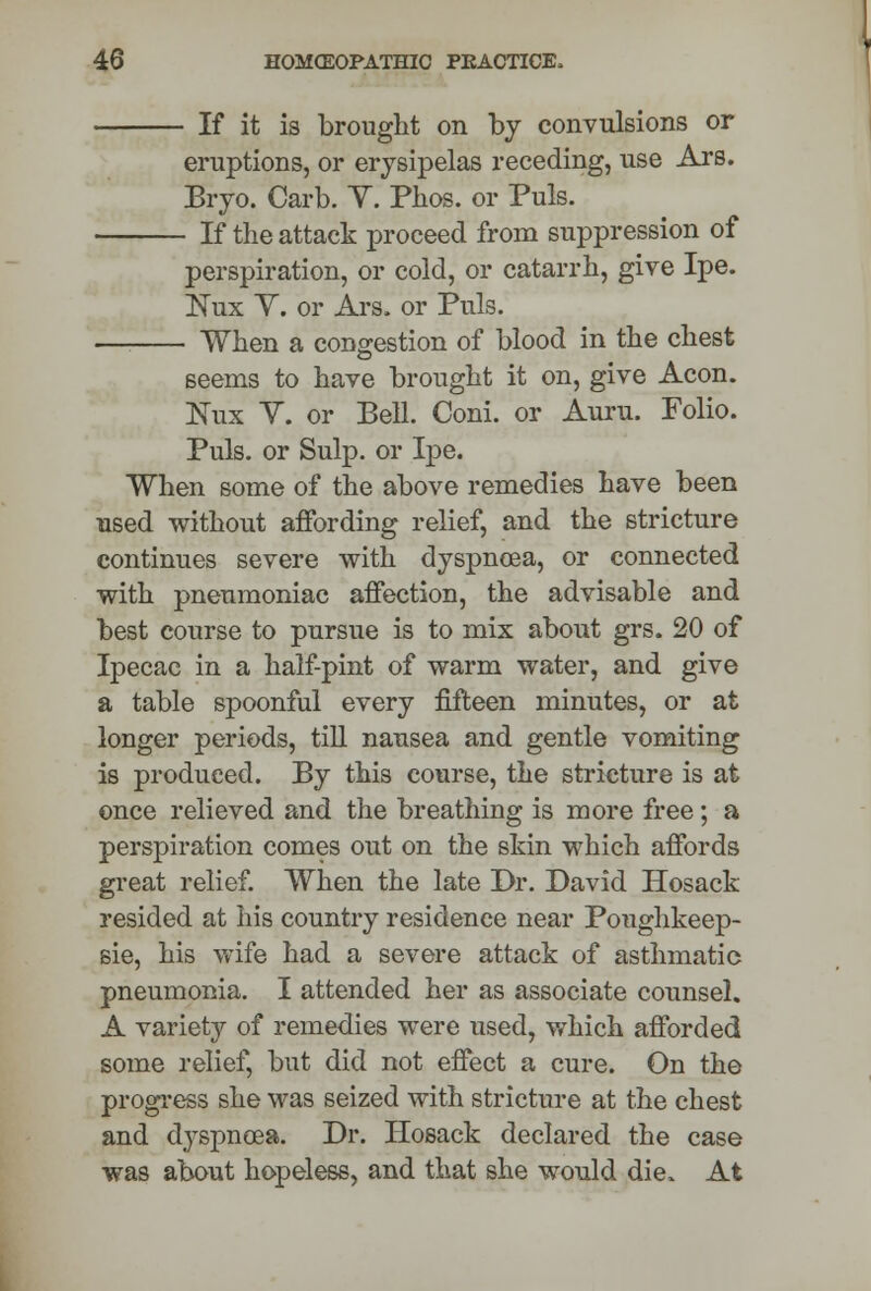 - If it is brought on by convulsions or eruptions, or erysipelas receding, use Ars. Bryo. Carb. Y. Phos. or Puis. - If the attack proceed from suppression of perspiration, or cold, or catarrh, give Ipe. Nux Y. or Ars. or Puis. - When a congestion of blood in the chest seems to have brought it on, give Aeon. Eux Y. or Bell. Coni. or Auru. Folio. Puis, or Sulp. or Ipe. When some of the above remedies have been used without affording relief, and the stricture continues severe with dyspnoea, or connected with pneumoniae affection, the advisable and best course to pursue is to mix about grs. 20 of Ipecac in a half-pint of warm water, and give a table spoonful every fifteen minutes, or at longer periods, till nausea and gentle vomiting is produced. By this course, the stricture is at once relieved and the breathing is more free; a perspiration comes out on the skin wThich affords great relief. When the late Dr. David Hosack resided at his country residence near Poughkeep- sie, his wife had a severe attack of asthmatic pneumonia. I attended her as associate counsel. A variety of remedies were used, which afforded some relief, but did not effect a cure. On the progress she was seized with stricture at the chest and dyspnoea. Dr. Hosack declared the case was about hopeless, and that she would die. At