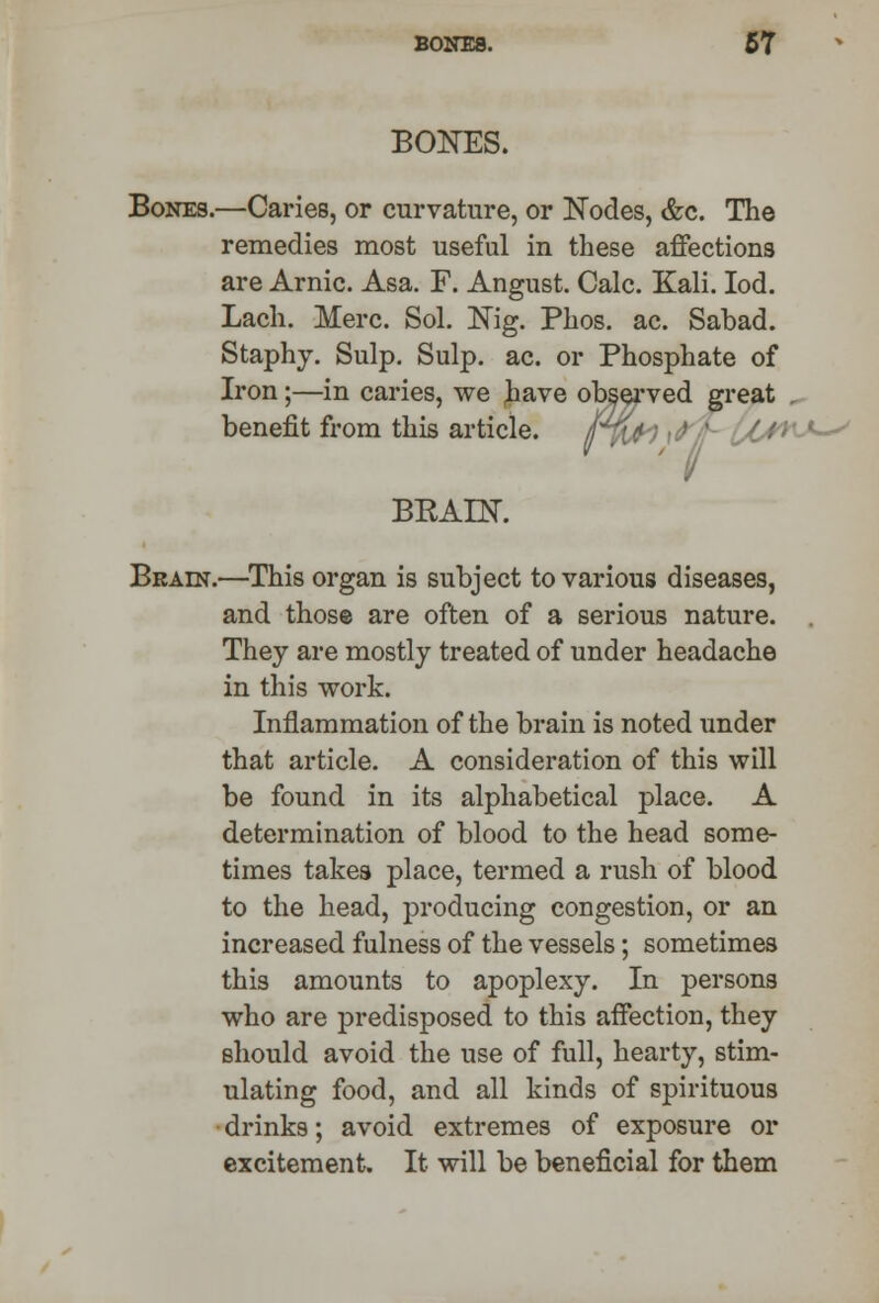 BONES. Bones.—Caries, or curvature, or Nodes, &c. The remedies most useful in these affections are Arnic. Asa. F. Angust. Calc. Kali. Iod. Lach. Merc. Sol. Nig. Phos. ac. Sabad. Staphy. Sulp. Sulp. ac. or Phosphate of Iron;—in caries, we have observed great benefit from this article. BEAIN. Brain.—This organ is subject to various diseases, and those are often of a serious nature. They are mostly treated of under headache in this work. Inflammation of the brain is noted under that article. A consideration of this will be found in its alphabetical place. A determination of blood to the head some- times takes place, termed a rush of blood to the head, producing congestion, or an increased fulness of the vessels; sometimes this amounts to apoplexy. In persons who are predisposed to this affection, they should avoid the use of full, hearty, stim- ulating food, and all kinds of spirituous drinks; avoid extremes of exposure or excitement. It will be beneficial for them