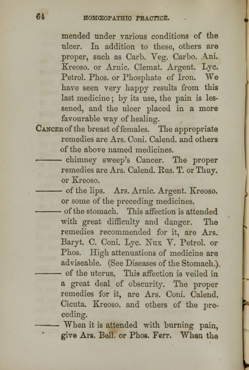mended under various conditions of the ulcer. In addition to these, others are proper, such as Carb. Yeg. Carbo. Ani. Kreoso. or Arnic. Clemat. Argent. Lye. Petrol. Phos. or Phosphate of Iron. We have seen very happy results from this last medicine; by its use, the pain is les- sened, and the ulcer placed in a more favourable way of healing. Cancer of the breast of females. The appropriate remedies are Ars. Coni. Calend. and others of the above named medicines. chimney sweep's Cancer. The proper remedies are Ars. Calend. Rus. T. or Thuy. or Kreoso. of the lips. Ars. Arnic. Argent. Kreoso. or some of the preceding medicines. of the stomach. This affection is attended with great difficulty and danger. The remedies recommended for it, are Ars. Baryt. C. Coni. Lye. Nux Y. Petrol, or Phos. High attenuations of medicine are adviseable. (See Diseases of the Stomach.) of the uterus. This affection is veiled in a great deal of obscurity. The proper remedies for it, are Ars. Coni. Calend. Cicuta. Kreoso. and others of the pre- ceding. When it is attended with burning pain, give Ara. Bell, or Phos. Ferr. When the