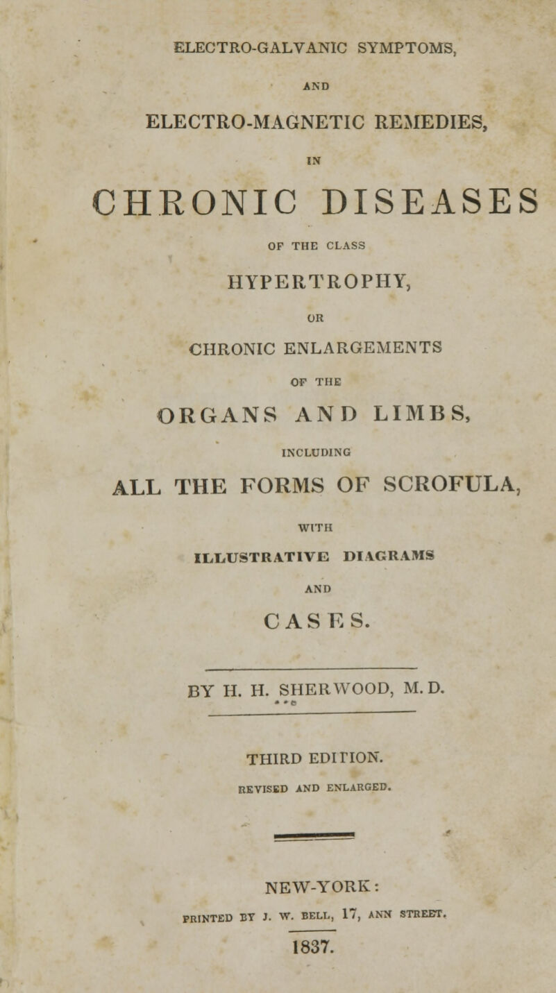 ELECTRO-GALVANIC SYMPTOMS, AND ELECTRO-MAGNETIC REMEDIES, IN CHRONIC DISEASES OP THE CLASS HYPERTROPHY, OR CHRONIC ENLARGEMENTS OF THE ORGANS AND LIMBS, INCLUDING ALL THE FORMS OF SCROFULA, WITH ILLUSTRATIVE DIAGRAMS AND CASKS. BY H. H. SHERWOOD, M. D. THIRD EDITION. REVISED AND ENLARGED. NEW-YORK: PRINTED BY J. W. BELL, 17, ANN STREET. 1837.