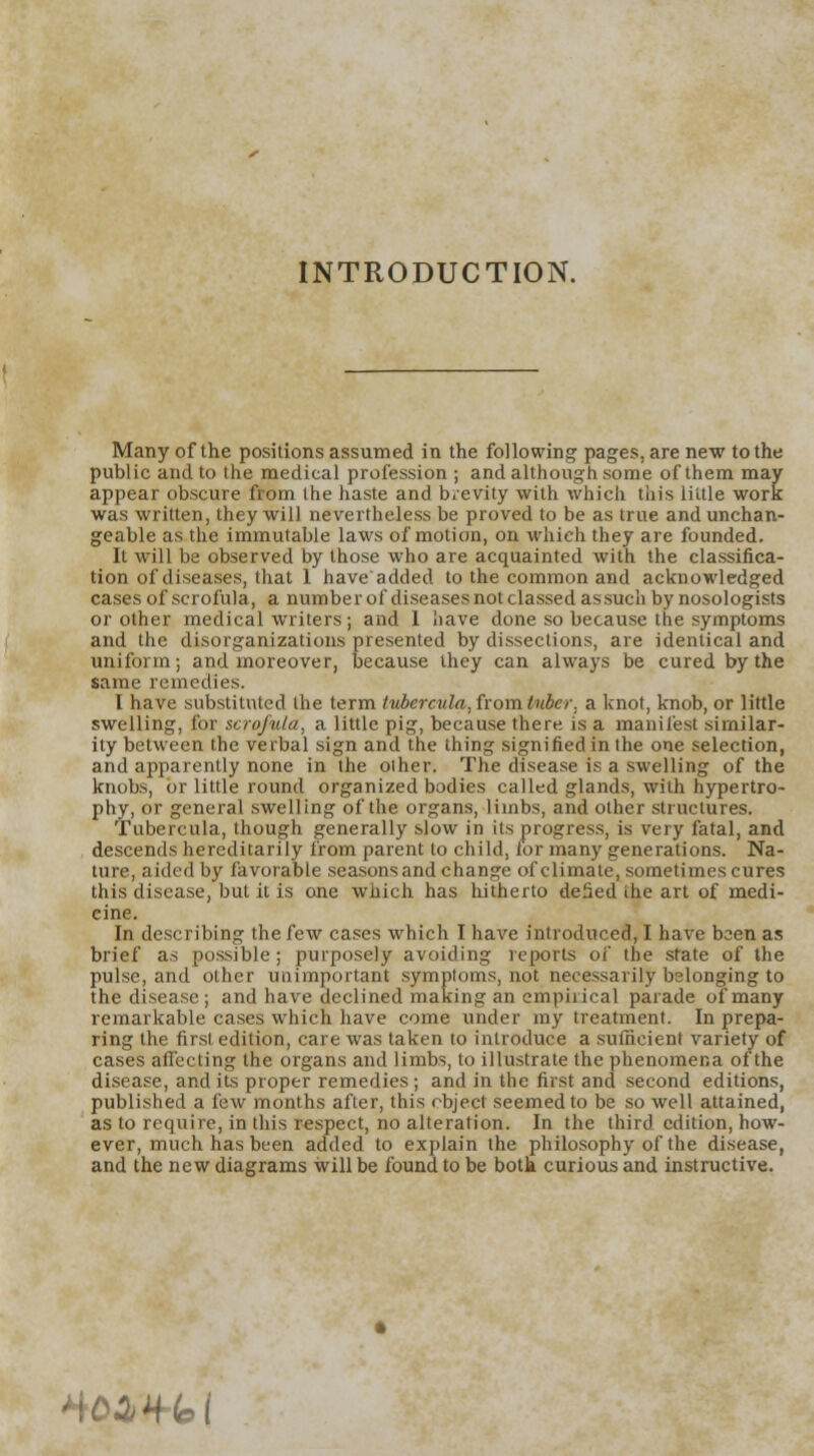 INTRODUCTION. Many of the positions assumed in the following pages, are new to the public and to the medical profession ; and although some of them may appear obscure from the haste and brevity with which this little work was written, they will nevertheless be proved to be as true and unchan- geable as the immutable laws of motion, on which they are founded. It will be observed by those who are acquainted with the classifica- tion of diseases, that 1 have added to the common and acknowledged cases of scrofula, a number of diseases not classed as such by nosologists or other medical writers; and 1 have done so because the symptoms and the disorganizations presented by dissections, are identical and uniform; and moreover, because they can always be cured by the same remedies. I have substituted the term tubercula, from tuber, a knot, knob, or little swelling, for scrofula, a little pig, because there is a manifest similar- ity between the verbal sign and the thing signified in the one selection, and apparently none in the oiher. The disease is a swelling of the knobs, or little round organized bodies called glands, with hypertro- phy, or general swelling of the organs, limbs, and other structures. Tubercula, though generally slow in its progress, is very fatal, and descends hereditarily from parent to child, ior many generations. Na- ture, aided by favorable seasons and change of climate, sometimes cures this disease, but it is one which has hitherto defied ihe art of medi- eine. In describing the few cases which I have introduced, I have been as brief as possible; purposely avoiding reports of the state of the pulse, and other unimportant symptoms, not necessarily belonging to the disease ; and have declined making an empirical parade of many remarkable cases which have come under my treatment. In prepa- ring the first edition, care was taken to introduce a sufficient variety of cases affecting the organs and limbs, to illustrate the phenomena of the disease, and its proper remedies ; and in the first and second editions, published a few months after, this object seemed to be so well attained, as to require, in this respect, no alteration. In the third edition, how- ever, much has been added to explain the philosophy of the disease, and the new diagrams will be found to be both curious and instructive. H02>*(c>