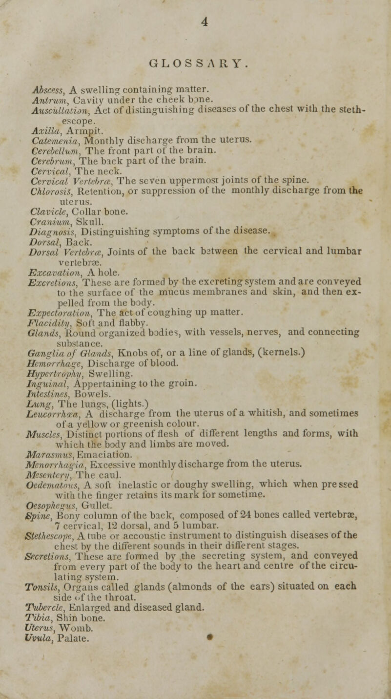 GLOSSARY. Abscess, A swelling containing matter. Antrum, Cavity under the cheek tune. Auscultation, Act of distinguishing diseases of the chest with the steth- escope. Axilla, Arnmit. Catemenia, Monthly discharge from the uterus. Cerebellum, The front part of the brain. Cerebrum, The back part of the brain. Cervical, The neck. Cervical Vertebra;, The seven uppermost joints of the spine. Chlorosis, Retention, or suppression of the monthly discharge from the uterus. Clavicle, Collar bone. Cranium, Skull. Diagnosis, Distinguishing symptoms of the disease. Dorsal, Back. Dorsal Vertebra:, Joints of the back bstween the cervical and lumbar vertebrae. Excavation, A hole. Excretions, These are formed by the excreting system and are conveyed to the surface of the mucus membranes and skin, and then ex- pelled from the body. Expectoration, The act of coughing up matter. Flaciditv. Soft and flabby. Glands, Round organized bodies, with vessels, nerves, and connecting substance. Ganglia of Glands, Knobs of, or a line of glands, (kernels.) Hemorrhage, Discharge of blood. Hypertrophy, Swelling. Inguinal, Appertaining to the groin. Intestines, Bowels. Lung, The lungs, (lights.) Leucorrhxa, A discharge from the uterus of a whitish, and sometimes of a yellow or greenish colour. Muscles, Distinct portions of flesh of different lengths and forms, with which the body and limbs are moved. Marasmus, Emaciation. Menorrhagia, Excessive monthly discharge from the uterus. Mesentery, The caul. Oedemathus, A soft inelastic or doughy swelling, which when pressed with the finger retains its mark for sometime. Oesophagus, Gullet. Spine, Bony column of the back, composed of 24 bones called vertebrae, 7 cervical, 12 dorsal, and 5 lumbar. Stethescope, A tube or accoustic instrument to distinguish diseases of the chest by the different sounds in their different stages. Secretions, These are formed by .the secreting system, and conveyed from every part of the body to the heart and centre of the circu- lating system. Tonsils, Organs called glands (almonds of the ears) situated on each side of the throat. Tubercle, Enlarged and diseased gland. Tibia, Shin bone. Uterus, Womb. Uvula, Palate. •