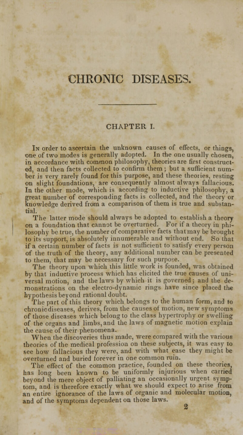 CHRONIC DISEASES. CHAPTER I. In order to ascertain the unknown causes of effects, or things, one of two modes is generally adopted. In the one usually chosen, in accordance with common philosophy, theories are first construct- ed, and then facts collected to confirm them; but a sufficient num- ber is very rarely found for this purpose, and these theories, resting on slight foundations, are consequently almost always fallacious. In the other mode, which is according to inductive philosophy, a great number of corresponding facts is collected, and the theory or knowledge derived from a comparison of them is true and substan- tial. The latter mode should always be adopted to establish a theory on a foundation that cannot be overturned. For if a theory in phi- losophy be true, the number of comparative facts that may be brought to its support, is absolutely innumerable and without end. So that if a certain number of facts is not sufficient to satisfy every person of the truth of the theory, any additional number can be presented to them, that may be necessary for such purpose. The theory upon which this little work is founded, was obtained by that inductive process which has elicited the true causes of uni- versal motion, and the laws by which it is governed; and the de- monstrations on the electro-dynamic rings have since placed the hypothesis beyond rational doubt. The part of this theory which belongs to the human form, and to chronic diseases, derives, from the causes of motion, new symptoms of those diseases which belong to the class hypertrophy or swelling of the organs and limbs, and the laws of magnetic motion explain the cause of their phenomena. When the discoveries thus made, were compared with the various theories of the medical profession on these subjects, it was easy to see how fallacious they were, and with what ease they might be overturned and buried forever in one common ruin. The effect of the common practice, founded on these theories, has long been known to be uniformly injurious when carried beyond the mere object of palliating an occasionally urgent symp- tom, and is therefore exactly what we should expect to arise from an entire ignorance of the laws of organic and molecular motion, and of the symptoms dependent on those laws.