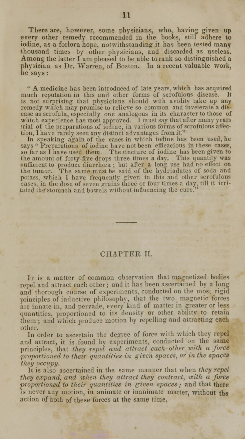 There are, however, some physicians, who, having given up every other remedy recommended in the books, still adhere to iodine, as a forlorn hope, notwithstanding it has been tested many thousand times by other physicians, and discarded as useless. Among the latter I am pleased to be able to rank so distinguished a physician as Dr. Warren, of Boston. In a recent valuable work, he says :  A medicine has been introduced of late years, which has acquired much reputation in this and other forms of scrofulous disease. It is not surprising that physicians should with avidity take up any remedy which may promise to relieve so common and inveterate a dis- ease as scrofula, especially one analogous in its character to those of which experience has most approved. I must say that after many years trial of the preparations of iodine, in various forms of scrofulous affec- tion, I have rarely seen any distinct advantages from it. In speaking again of the eases in which iodine has been used, he says  Preparations of iodine have not been efficacious in these cases, so far as I have used them. The tincture of iodine has been given to the amount of foity-five drops three times a day. This quantity was sufficient to produce diarrhoea ; but after a long use had no effect on the tumor. The same must be said of the hydriadates of soda and potass, which I have frequently given in this and other scrofulous cases, in the dose of seven grains three or four times a day, till it irri- tated the stomach and bowels without influencing the cure, CHAPTER II. It is a matter of common observation that magnetized bodies repel and attract each other; and it has been ascertained by a long and thorough course of experiments, conducted on the most rigid priuciples of inductive philosophy, that the two magnetic forces are innate in, and pervade, every kind of matter in greater or less quantities, proportioned to its density or other ability to retain them ; and which produce motion by repelling and attracting each other. In order to ascertain the degree of force with which they repel and attract, it is found by experiments, conducted on the same principles, that they repel and attract each other with a force proportioned to their quantities in given spaces, or in the spaces they occupy. It is also ascertained in the same manner that when they repel they expand, and when they attract they contract, with a force proportioned to their quantities in given spaces ; and that there is never any motion, in animate or inanimate matter, without the action of both of these forces at the same time,