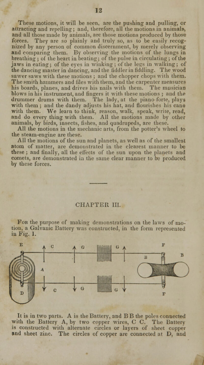 These motions, it will be seen, are the pushing and pulling', or attracting and repelling; and, therefore, all the motions in animal*, and all those made by animals, are those motions produced by those forces. They are so plainly and truly so, as to be easily recog- nized by any person of common discernment, by merely observing and comparing them. By observing the motions of the lungs in breathing ; of the heart in beating; of the pulse in circulating; of the jaws in eating; of the eyes in winking ; of the less in walking; of the dancing master in dancing, and the fiddler in fiddling. The wood sawer saws with these motions ; and the chopper chops with them. The smith hammers and hies with them, and the carpenter measures his boards, planes, and drives his nails with them. The musician blows in his instrument, and fingers it with these motions ; and the drummer drums with them. The lady, at the piano forte, plays with them ; and the dandy adjusts his bat, and flourishes his cane with them. We learn to think, reason, walk, speak, write, read, and do every thing with them. All the motions made by other animals, by birds, insects, fishes, and quadrupeds, are these. All the motions in the mechanic arts, from the potter's wheel to the steam-engine are these. All the motions of the sun and planets, as well as of the smallest atom of matter, are demonstrated in the clearest manner to be these ; and finally, all the effects of the sun upon the planets and comets, are demonstrated in the same clear manner to be produced by these forces. CHAPTER III. For the purpose of making demonstrations on the laws of mo- tion, a Galvanic Battery was constructed, in the form represented in Fig. 1. A c i A <2 V G G A It is in two parts. A is the Battery, and B B the poles connected with the Battery A, by two copper wires, C C. The Battery is constructed with alternate circles or layers of sheet copper and sheet zinc. The circles of copper are connected at D, and