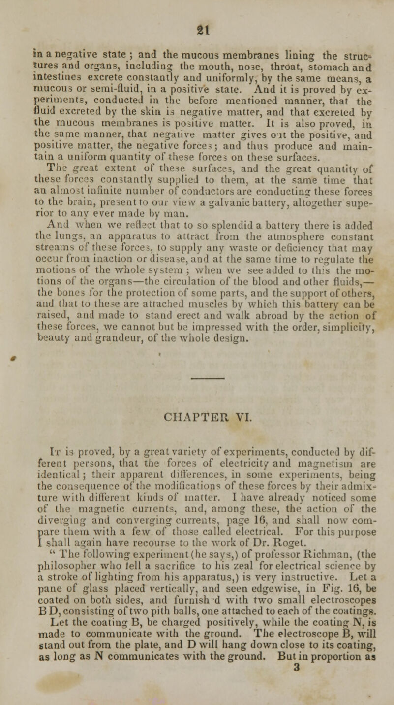 in a negative state; and the mucous membranes lining the struc* tures and organs, including the mouth, nose, throat, stomach and intestines excrete constantly and uniformly, by the same means, a mucous or semi-fluid, in a positive state. And it is proved by ex- periments, conducted in the before mentioned manner, that the fluid excreted by the skin is negative matter, and that excreted by the mucous membranes is positive matter. It is also proved, in the same manner, that negative matter gives out the positive, and positive matter, the negative forces; and thus produce and main- tain a uniform quantity of these forces on these surfaces. The great extent of these surfaces, and the great quantity of these forces constantly supplied to them, at the same time that an almost infinite number of conductors are conductins these forces to the brain, present to our view a galvanic battery, altogether supe- rior to any ever made by man. And when we reflect that to so splendid a battery there is added the lungs, an apparatus to attract from the atmosphere constant streams of these forces, to supply any waste or deficiency that may occur from inaction or disease, and at the same time to regulate the motions of the whole system ; when we see added to this the mo- tions of the organs—the circulation of the blood and other fluids,— the bones for the protection of some parts, and the support of others, and that to these are attached muscles by which this hattery can be raised, and made to stand erect and walk abroad by the action of these forces, we cannot but be impressed with the order, simplicity, beauty and grandeur, of the whole design. CHAPTER VI. It is proved, by a great variety of experiments, conducted by dif- ferent persons, that the forces of electricity and magnetism are identical ; their apparent differences, in some experiments, being the consequence of the modifications of these forces by their admix- ture with different kinds of matter. I have already noticed some of the magnetic currents, and, among these, the action of the diverging and converging currents, page 16, and shall now com- pare them with a few of those called electrical. For this purpose I shall again have recourse to the work of Dr. Rogel.  The following experiment (he says,) of professor Richman, (the philosopher who fell a sacrifice to his zeal for electrical science by a stroke of lighting from his apparatus,) is very instructive. Let a pane of glass placed vertically, and seen edgewise, in Fig. 16, be coated on both sides, and furnish d with two small electroscopes B D, consisting of two pith balls, one attached to each of the coatings. Let the coating B, be charged positively, while the coating N, is made to communicate with the ground. The electroscope B, will stand out from the plate, and D will hang down close to its coating, as long as N communicates with the ground. But in proportion as 3