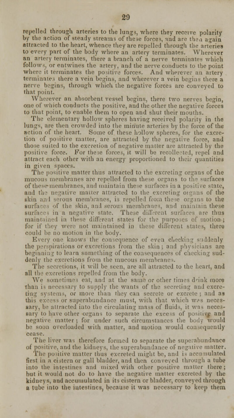 repelled through arteries to the lung5, where they receive polarity by the action of steady streams of these forces, and are then again attracted to the heart, whence they are repelled through the arteries to every part of the body where an artery terminates. Wherever an artery terminates, there a branch of a nerve terminates which follows, or entwines the artery, and the nerve conducts to the point where it terminates the positive forces. And wherever an artery terminates there a vein begins, and wherever a vein begins there a nerve begins, through which the negative forces are conveyed to that point. Wherever an absorbent vessel begins, there two nerves begin, one of which conducts the positive, and the other the negative forces to that point, to enable them to open and shut their mouths. The elementary hollow spheres having received polarity in the lungs, are then crowded into the minute arteries by the force of the action of the heart. Some of these hollow spheres, for the excre- tion of positive matter, are attracted by the negative force, and those suited to the excretion of negative matter are attracted by the positive force. For these forces, it will be recollerted, repel and attract each other with an energy proportioned to their quantities in given spaces. The positive matter thus attracted to the excreting organs of the mucous membranes are repelled from these organs to the surfaces of these-membranes, and maintain these surfaces in a positive state, and the negative matter attracted to the excreting organs of the skin and serous membranes, is repelled from the?c organs to the surfaces of the skin, and serous membranes, and maintain these surfaces in a negative state. These different surfaces are thus maintained in these different states for the purposes of motion; for if they were not maintained in these different states, there could be no motion in the body. Every one knows the consequence of even checking suddenly the perspirations or excretions from the skin ; and physicians are beginning to learn snmething of the consequences of checking sud- denly the excretions from the mucous membranes. The secretions, it will be seen, are all attracted to the heart, and all the excretions repelled from the body. We sometimes eat, and at the same or other times drink more than is necessary to supply the wants of the secreting and excre- ting systems, or more than they can secrete or excrete ; and as this excess or superabundance must, with that which \v,'s neces- sary, be attracted into the circulating mass of fluids, it was neces- sary to have other organs to separate the excess of positive and negative matter ; for under such circumstances the body would be soon overloaded with matter, and motion would consequently cease. The liver was therefore formed to separate the superabundance of positive, and the kidneys, the superabundance of negative matter. The positive matter thus excreted might be, and is accumulated first in a cistern or gall bladder, and then conveyed through a tube into the intestines and mixed with other positive matter there; but it would not do to have the negative matter excreted by the kidneys, and accumulated in its cistern or bladder, conveyed through a tube into the intestines, because it was necessary to keep them