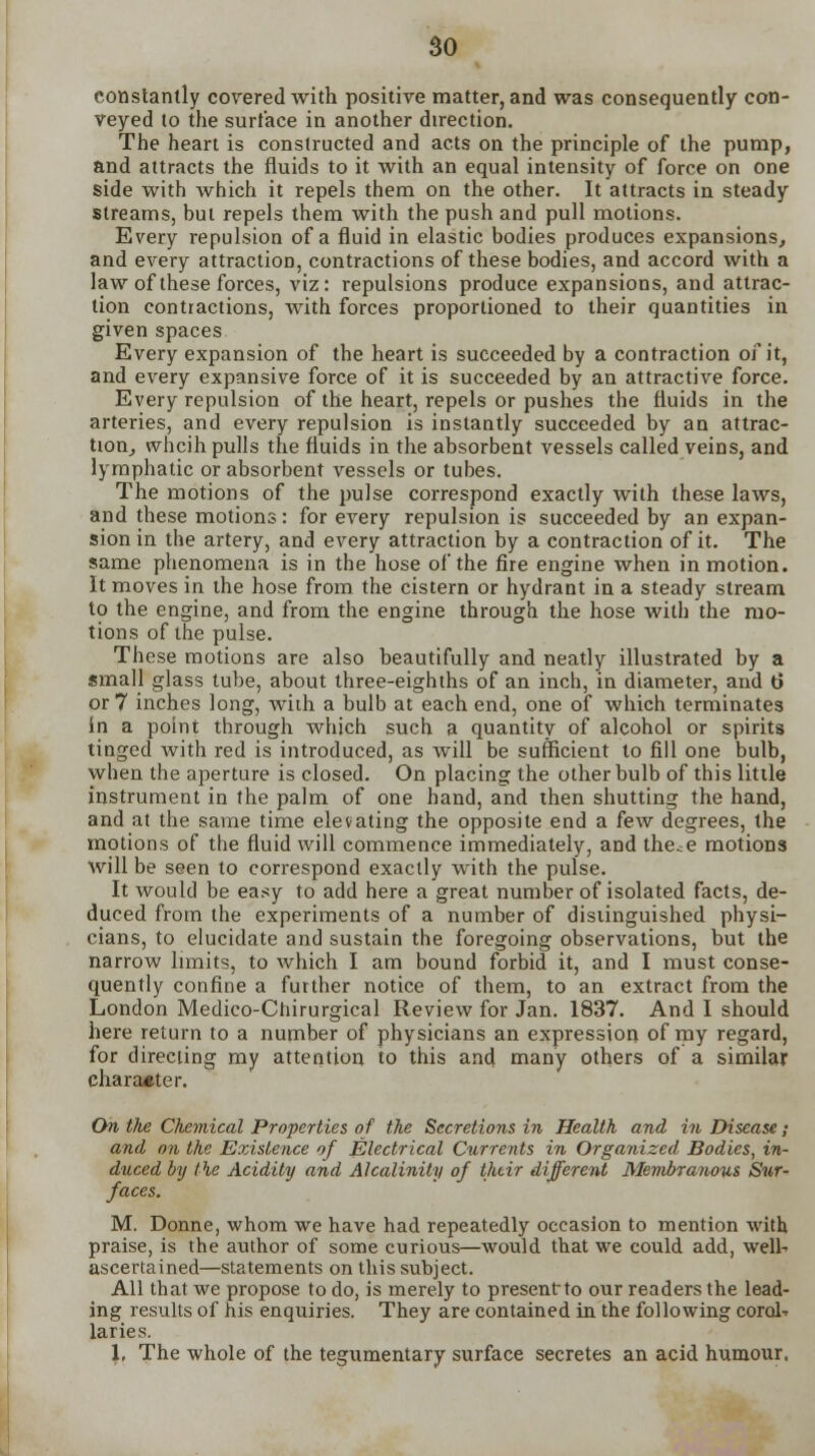 constantly covered with positive matter, and was consequently con- veyed to the surface in another direction. The heart is constructed and acts on the principle of the pump, and attracts the fluids to it with an equal intensity of force on one side with which it repels them on the other. It attracts in steady streams, but repels them with the push and pull motions. Every repulsion of a fluid in elastic bodies produces expansions, and every attraction, contractions of these bodies, and accord with a law of these forces, viz: repulsions produce expansions, and attrac- tion contiactions, with forces proportioned to their quantities in given spaces Every expansion of the heart is succeeded by a contraction of it, and every expansive force of it is succeeded by an attractive force. Every repulsion of the heart, repels or pushes the fluids in the arteries, and every repulsion is instantly succeeded by an attrac- tion, whcih pulls the fluids in the absorbent vessels called veins, and lymphatic or absorbent vessels or tubes. The motions of the pulse correspond exactly with these laws, and these motions: for every repulsion is succeeded by an expan- sion in the artery, and every attraction by a contraction of it. The same phenomena is in the hose of the fire engine when in motion. It moves in the hose from the cistern or hydrant in a steady stream to the engine, and from the engine through the hose with the mo- tions of the pulse. These motions are also beautifully and neatly illustrated by a small glass tube, about three-eighths of an inch, in diameter, and t) or 7 inches long, with a bulb at each end, one of which terminates in a point through which such a quantity of alcohol or spirits tinged with red is introduced, as will be sufficient to fill one bulb, when the aperture is closed. On placing the other bulb of this little instrument in the palm of one hand, and then shutting the hand, and at the same time elevating the opposite end a few degrees, the motions of the fluid will commence immediately, and the^e motions will be seen to correspond exactly with the pulse. It would be easy to add here a great number of isolated facts, de- duced from the experiments of a number of distinguished physi- cians, to elucidate and sustain the foregoing observations, but the narrow limits, to which I am bound forbid it, and I must conse- quently confine a further notice of them, to an extract from the London Medico-Chirurgical Review for Jan. 1837. And I should here return to a number of physicians an expression of my regard, for directing my attention to this and many others of a similar character. On tlte Chemical Properties of the Secretions in Health and in Disease; and on the Existence of Electrical Currents in Organized Bodies, in- duced by the Acidity and Alcalinity of their different Membranous Sur- faces. M. Donne, whom we have had repeatedly occasion to mention with praise, is the author of some curious—would that we could add, welk ascertained—statements on this subject. All that we propose to do, is merely to present-to our readers the lead- ing results of his enquiries. They are contained in the following coral* laries. \, The whole of the tegumentary surface secretes an acid humour.
