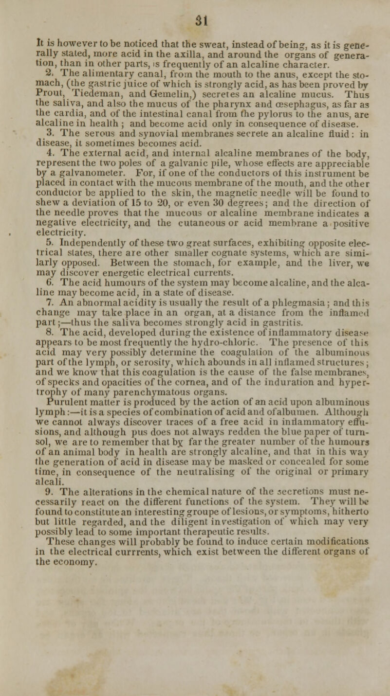 It is however to be noticed that the sweat, instead of being, as it is gene- rally stated, more acid in the axilla, and around the organs of genera- tion, than in other parts, is frequently of an alcaline character. 2. The alimentary canal, from the mouth to the anus, except the sto- mach, (the gastric juice of which is strongly acid, as has been proved by Prout, Tiedeman, and Geinelin,) secretes an alcaline mucus. Thus the saliva, and also the mucus of the pharynx and cesephagus, as far as the cardia, and of the intestinal canal from the pylorus to the anus, are alcaline in health ; and become acid only in consequence of disease. 3. The serous and synovial membranes secrete an alcaline fluid: in disease, it sometimes becomes acid. 4. The external acid, and internal alcaline membranes of the body, represent the two poles of a galvanic pile, whose effects are appreciable by a galvanometer. For, if one of the conductors ot this instrument be placed in contact with the mucous membrane of the mouth, and the other conductor be applied to the skin, the magnetic needle will be found to shew a deviation of 15 to 20, or even 30 degrees; and the direction of the needle proves that the mucous or alcaline membrane indicates a negative electricity, and the cutaneous or acid membrane a positive electricity. 5. Independently of these two great surfaces, exhibiting opposite elec- trical states, there are other smaller cognate systems, which are simi- larly opposed. Between the stomach, for example, and the liver, we may discover energetic electrical currents. 6. The acid humours of the system may become alcaline, and the alca- line may become acid, in a state of disease. 7. An abnormal acidity is usually the result of a phlegmasia; and this change may take place in an organ, at a distance from the inflamed part;—thus the saliva becomes strongly acid in gastritis. 8. The acid, developed during the existence of inflammatory disease appears to be most frequently the hydro-chloric. The presence of this acid may very possibly determine the coagulation of the albuminous part of the lympn, or serosity, which abounds in all inflamed structures; and we know that this coagulation is the cause of the false membranes, of specks and opacities of the cornea, and of the induration and hyper- trophy of many parenchymatous organs. Purulent matter is produced by the action of an acid upon albuminous lymph:—it is a species of combination of acid and of albumen. Although we cannot always discover traces of a free acid in inflammatory effu- sions, and although pus does not always redden the blue paper of turn- sol, we are to remember that by far the greater number of the humours of an animal body in health are strongly alcaline, and that in this way the generation of acid in disease may be masked or concealed for some time, in consequence of the neutralising of the original or primary alcali. 9. The alterations in the chemical nature of the secretions must ne- cessarily react on the different functions of the system. They will be found to constitute an interesting groupe of lesions, or symptoms, hitherto but little regarded, and the diligent investigation of which may very possibly lead to some important therapeutic results. These changes will probably be found to induce certain modifications in the electrical currrents, which exist between the different organs of the economy.