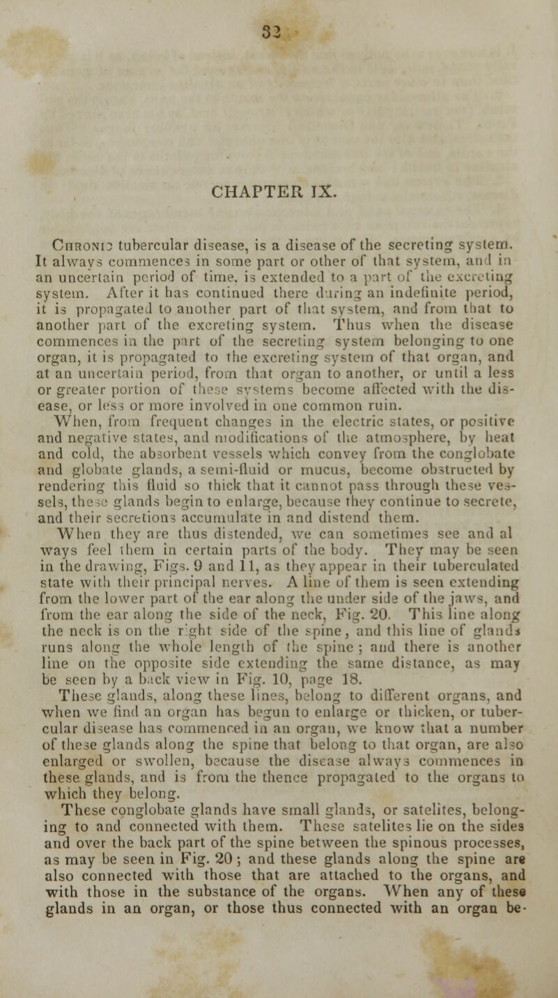 CHAPTER IX. CnsoNt^ tubercular disease, is a disease of the secreting system. It always commences in some part or other of that system, and in an uncertain period of time, is extended to a part of the excreting system. After it has continued there during an indefinite period, it is propagated to another part of that system, and from that to another part of the excreting system. Thus when the disease commences in the part of the secreting system belonging to one organ, it is propagated to the excreting system of that organ, and at an uncertain period, from that organ to another, or until a less or greater portion of these systems become affected with the dis- ease, or less or more involved in one common ruin. When, from frequent changes in the electric states, or positive and negative states, and modifications of the atmosphere, by heat and cold, the absorbent vessels which convey from the conglobate and globate glands, a semi-fluid or mucus, become obstructed by rendering this fluid so thick that it cannot pass through these ves- sels, the50 glands begin to enlarge, because they continue to secrete, and their secretions accumulate in and distend them. When they are thus distended, Ave can sometimes see and al ways feel them in certain parts of the body. They may be seen in the drawing, Figs. 9 and 11, as they appear in their tuberculated state with their principal nerves. A line of them is seen extending from the lower part of the ear along the under side of the jaws, and from the ear along the side of the neck, Fig. 20. This line along the neck is on the right side of the spine, and this line of glands runs along the whole length of (he spine ; and there is another line on the opposite side extending the same distance, as may be seen by a back view in Fig. 10, page 18. These glands, along these lines, belong to different organs, and when we find an organ has begun to enlarge or thicken, or tuber- cular disease has commenced in an organ, we know that a number of these glands along the spine that belong to that organ, are also enlarged or swollen, because the disease always commences in these glands, and is from the thence propagated to the organs to which they belong. These conglobate glands have small glands, or satelites, belong- ing to and connected with them. These satelites lie on the sides and over the back part of the spine between the spinous processes, as may be seen in Fig. 20 ; and these glands along the spine are also connected with those that are attached to the organs, and with those in the substance of the organs. When any of these glands in an organ, or those thus connected with an organ be-