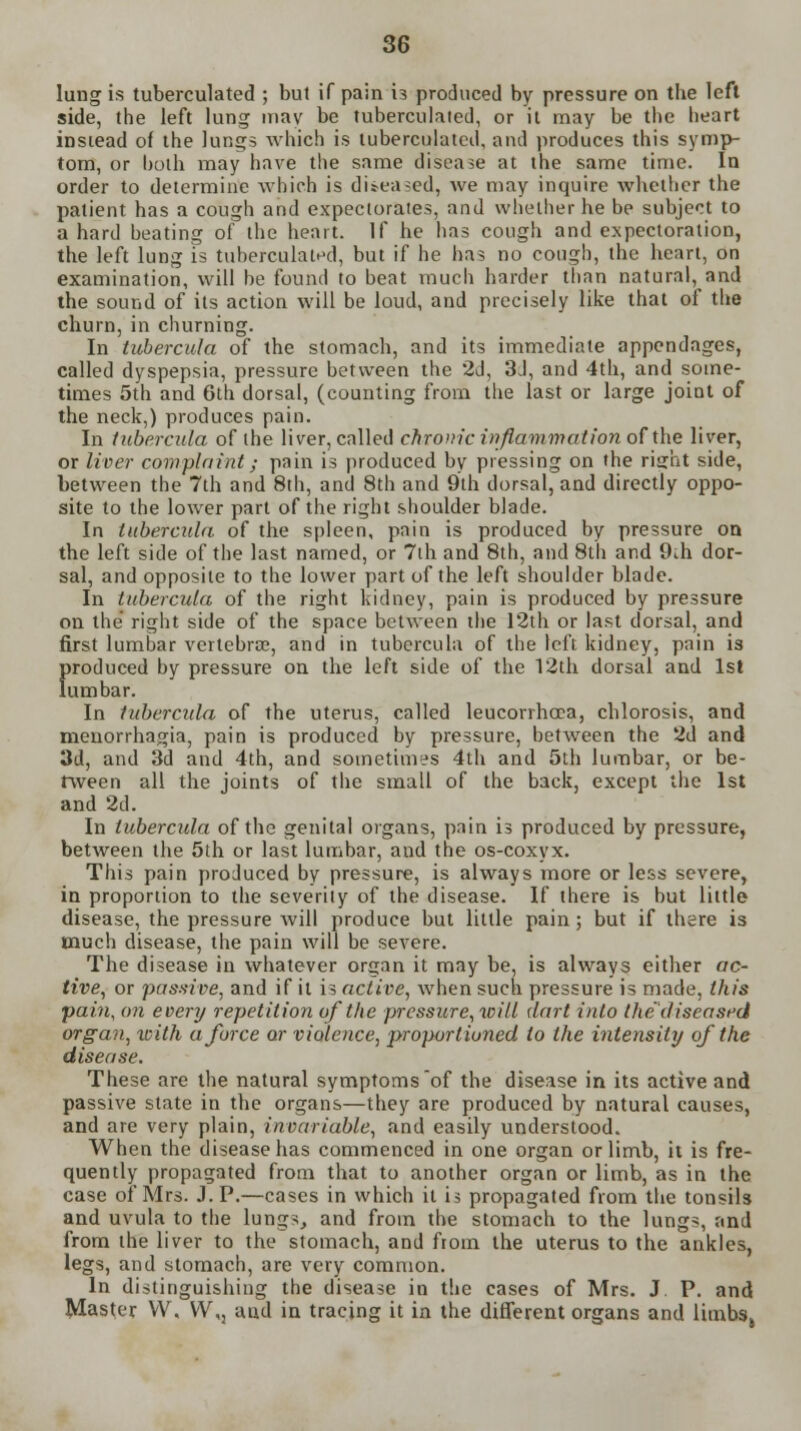 lung is tuberculated ; but if pain is produced by pressure on the left side, the left lung mav be tuberculated, or it may be the heart instead of the lungs which is tuberculated, and produces this symp- tom, or both may have the same disease at the same time. In order to determine which is diseased, we may inquire whether the patient has a cough and expectorates, and whether he be subject to a hard beating of the heart. If he has cough and expectoration, the left lung is tuberculated, but if he has no cough, the heart, on examination, will be found to beat much harder than natural, and the sound of its action will be loud, and precisely like that of the churn, in churning. In tubercula of the stomach, and its immediate appendages, called dyspepsia, pressure between the 2d, 3d, and 4th, and some- times 5th and 6th dorsal, (counting from the last or large joint of the neck,) produces pain. In tubercula of the liver, called chronic inflammation of the liver, or liver complaint; pain is produced by pressing on the risrht side, between the 7th and 8th, and 8th and 9th dorsal, and directly oppo- site to the lower part of the right shoulder blade. In tubercula of the spleen, pain is produced by pressure on the left side of the last named, or 7th and 8th, and 8th and 9ih dor- sal, and opposite to the lower part of the left shoulder blade. In tubercula of the right kidney, pain is produced by pressure on the right side of the space between the 12th or last dorsal, and first lumbar vertebrae, and in tubercula of the left kidney, pain is f»roduced by pressure on the left side of the 12th dorsal and 1st umbar. In tubercula of the uterus, called leucorrhoea, chlorosis, and meuorrhagia, pain is produced by pressure, between the 2d and 3d, and 3d and 4th, and sometimes 4th and 5th lumbar, or be- tween all the joints of the small of the back, except the 1st and 2d. In tubercula of the genital organs, pain is produced by pressure, between the 5th or last lumbar, and the os-coxyx. This pain produced by pressure, is always more or less severe, in proporiion to the severity of the disease. If there is but little disease, the pressure will produce but little pain; but if there is much disease, the pain will be severe. The disease in whatever organ it may be, is always either ac- tive, or pas-five, and if it is active, when such pressure is made, this pain, on every repetition of the pressure,will dart into the' diseased organ, icith a force or violence, proportioned to the intensity of the disease. These are the natural symptoms of the disease in its active and passive state in the organs—they are produced by natural causes, and are very plain, invariable, and easily understood. When the disease has commenced in one organ or limb, it is fre- quently propagated from that to another organ or limb, as in the case of Mrs. J. P.—cases in which it is propagated from the tonsils and uvula to the lungs, and from the stomach to the lungs, and from the liver to the stomach, and from the uterus to the ankles, legs, and stomach, are very common. In distinguishing the disease in the cases of Mrs. J P. and Master VV, VY\, aud in tracing it in the different organs and limbs,