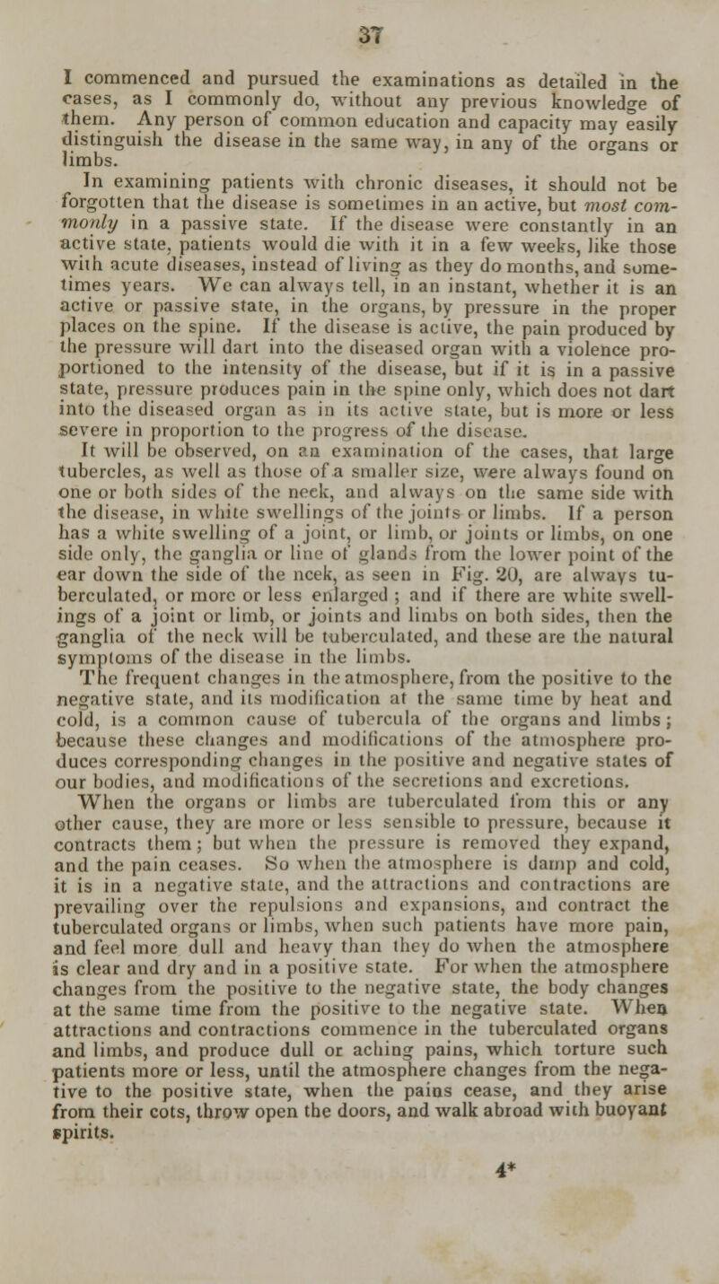 I commenced and pursued the examinations as detailed in the cases, as I commonly do, without any previous knowledge of them. Any person of common education and capacity may easily distinguish the disease in the same way, in any of the organs or limbs. In examining patients with chronic diseases, it should not be forgotten that the disease is sometimes in an active, but most com- monly in a passive state. If the disease were constantly in an active state, patients would die with it in a few weeks, like those with acute diseases, instead of living as they do months, and some- times years. We can always tell, in an instant, whether it is an active or passive state, in the organs, by pressure in the proper places on the spine. If the disease is active, the pain produced by the pressure will dart into the diseased organ with a violence pro- portioned to the intensity of the disease, but if it is in a passive state, pressure produces pain in the spine only, which does not dart into the diseased organ as in its active slate, but is more or less severe in proportion to the progress of the disease. It will be observed, on an examination of the cases, that large tubercles, as well as those of a smaller size, were always found on one or both sides of the neck, and always on the same side with the disease, in white swellings of the joints or limbs. If a person has a white swelling of a joint, or limb, or joints or limbs, on one side only, the ganglia or line of glands from the lower point of the ear down the side of the ncek, as seen in Fig. 20, are always tu- berculated, or more or less enlarged ; and if there are white swell- ings of a joint or limb, or joints and limbs on both sides, then the ganglia of the neck will be tuberculated, and these are the natural symptoms of the disease in the limbs. The frequent changes in the atmosphere, from the positive to the negative state, and its modification at the same time by heat and cold, is a common cause of tubercula of the organs and limbs; because these changes and modifications of the atmosphere pro- duces corresponding changes in the positive and negative states of our bodies, and modifications of the secretions and excretions. When the organs or limbs are tuberculated from this or any other cause, they are more or less sensible to pressure, because it contracts them; but when the pressure is removed they expand, and the pain ceases. So Avhen the atmosphere is damp and cold, it is in a negative state, and the attractions and contractions are prevailing over the repulsions and expansions, and contract the tuberculated organs or limbs, when such patients have more pain, and feel more dull and heavy than they do Avhen the atmosphere is clear and dry and in a positive state. For when the atmosphere changes from the positive to the negative state, the body changes at the same time from the positive to the negative state. When attractions and contractions commence in the tuberculated organs and limbs, and produce dull or aching pains, which torture such patients more or less, until the atmosphere changes from the nega- tive to the positive state, when the pains cease, and they arise from their cots, throw open the doors, and walk abroad with buoyant spirits. 4*