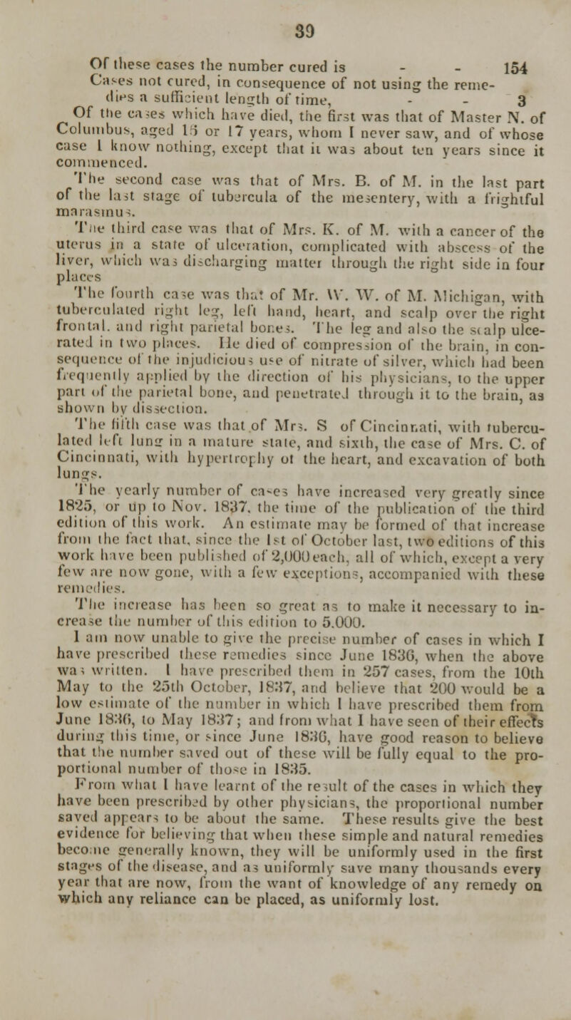 Of these cases the number cured is - - 154 Cases not cured, iu consequence of not using the reme- dies a sufficient length of time, - - 3 Of the eases which have died, the first was that of Master N. of Columbus, aged 1(5 or 17 years, whom I never saw, and of whose case I know nothing, except that it was about ten years since it commenced. The second case was that of Mrs. B. of M. in the last part of the last stage of tubercula of the mesentery, with a frightful marasmu 3. Tiie third case was that of Mrs. K. of M. with a cancer of the uterus in a state of ulceration, complicated with abscess of the liver, which was discharging matter through the right side in four places The fourth case was thai of Mr. W. W. of M. Michigan, with tuberculated right leg, left hand, heart, and scalp over the right frontal, and right parietal hor.es. The leg and also the scalp ulce- rated in two places. lie died of compression of the brain, in con- sequence of the injudicious use of nitrate of silver, which had been frequently applied by the direction of his physicians, to the upper part of the parietal bone, and penetrated through it to the brain, as shown by dissection. The fifth case was that of Mrs. S of Cincinnati, with tubercu- lated It ft Jung in a mature state, and sixth, the case of Mrs. C. of Cincinnati, with hypertrophy ot the heart, and excavation of both lungs. The yearly number of ca-es have increased very greatly since 1825, or up to Nov. 1837. the time of the publication of the third edition of this work. An estimate may be formed of that increase from the fact that, since the 1st of October last, two editions of this work have been published of 2,000each, all of which, except a very few are now gone, with a few exception-, accompanied with these remedies. The increase has been so great as to make it necessary to in- crease the number of this edition to 5.000. 1 am now unable to give the precise number of cases in which I have prescribed these remedies since June 183G, when the above was written. I have prescribed them in 257 cases, from the 10th May to the 25th October, 1837, and believe that 200 would be a low estimate of the number in which I have prescribed them from June 18:10, to May 1837; and from what I have seen of their effects during this time, or since June 1830, have good reason to believe that the number saved out of these will be fully equal to the pro- portional number of those in 18:15. From what I have learnt of the result of the cases in which they have been prescribed by other physicians, the proportional number saved appears to be about the same. These results give the best evidence for believing that when these simple and natural remedies becoaie generally known, they will be uniformly used in the first stages of the disease, and as uniformly save many thousands every year that are now, from the want of knowledge of any remedy on which any reliance can be placed, as uniformly lost.