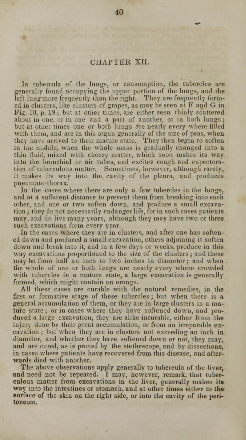 CHAPTER XII. In tubercula of the lungs, or consumption, the tubercles are generally found occupying the upper portion of the lungs, and the left lung more frequently than the right. They are frequently form- ed in clusters, like clusters of grapes, as may be seen at F and G in Fig. 10, p. IS; but at other times, are either seen thinly scattered about in one, or in one and a part of another, or in both lungs ; but at other times one or both lungs ?re nearly every where filled with them, and are in this organ generally of the size of peas, when they have arrived to their mature state. They then begin to soften in tiie middle, when the whole mass is gradually changed into a thin fluid, mixed with cheesy matter, which soon makes its way into the bronchial or air tubes, and excites cough and expectora- tion of tuberculous matter. Sometimes, however, although rarely, it makes its way into the cavity of the pleura, and produces pneumato-thorax. In the cases where there are only a few tubercles in the lungs, and at a sufficient distance to prevent them from breaking into each other, and one or two soften down, and produce a small excava- tion ; they do not necessarily endanger life, for in such cases patients may, and do live many years, although they may have two or three such excavations form every year. In the cases where they are in clusters, and after one has soften- ed down and produced a small excavation, others adjoining it soften down and break into it, and in a few days or weeks, produce in this way excavations proportioned to the size of the clusters; and these may be from half an inch to two inches in diameter; and when the whole of one or both lungs are nearly every Avhere crowded with tubercles in a mature state, a large excavation is generally formed, which might contain an orange. All these cases are curable with the natural remedies, in the first or formative stage of these tubercles ; but when there is a general accumulation of them, or they are in large clusters in a ma- ture state; or in cases where they have softened down, and pro- duced a large excavation, they are alike incurable, either from the injury done by their great accumulation, or from an irreparable ex- cavation ; but when they are in clusters not exceeding an inch in diameter, and whether they have softened down or not, they may, and are cured, as is proved by the stethescope, and by dissections, in cases where patients have recovered from this disease, and after- wards died with another. The above observations apply generally to tubercula of the liver, and need not be repeated. I may, however, remark, that tuber- culous matter from excavations in the liver, generally makes its way into the intestines or stomach, and at other times either to the surface of the skin on the right side, or into the cavity of the peri- toneum.