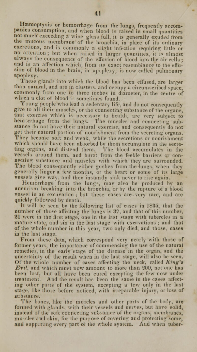 Hemoptysis or hemorrhage from the lungs, frequently accom- panies consumption, and when blood is raised in small quantities not much exceeding a wine glass full, it is generally exuded from the mucous membrane of the bronchia, in place of its ordinary excretions, and is commonly a slight infection requiring liitle or no attention; but when raided in larger quantities, it i« almost always the consequence of the effusion of blood into the air cells ; and is an affection which, from its exact resemblance to the effu- sion of blood in the brain, in apoplexy, is now called pulmouary apoplexy. These glands into which the blood has been effused, are larger than natural, and are in clusters, and occupy a circumscribed space, commonly from one to three inches in diameter, in the centre of which a clot of blood is sometimes found. _ Young people who lead a sedentary life, and do not consequently give to all their muscles, or the connecting substance of ihe organs, that exercise which is necessary to health, are very subject to hem rrhage from the lungs. The muscles and connecting sub- stance do not have their natural exercise, and consequently do not get their natural portion of nourishment from the secreting organs. They become soft and weak, while the secretions or nourishment which should have been absorbed by them accumulate in the secre- ting organs, and distend them. The blood accumulates in the vessels around them, and burst from the feeble bairiers or con- necting substance and muscles with which they are surrounded. The blood consequently either gushes from the lungs, when they generally linger a few months, or the heart or some of its large vessels give way, and they instantly sink never to rise again. Hemorrhage from the lungs, may also be produced by an aneurism breaking into the bronchia, or by the rupture of a blood vessel in an excavation; but these cases are-very rare, and are quickly followed by death. It will be seen bv the following list of case; in 1835, that the number of those affecting the lun^s is 37, and that of this number, 21 were in the first stage, one in the last stage with tubercles in a mature state, and six in the last stage with excavations ; and that of the whole number in this year, two only died, and those, cases in the last stage. From these data, which correspond very nearly with those of former years, the importance of commencing the use of the natural remedies, in the early stage of the disease in the organ, and the uncertainty of the result when in the last stage, will also be seen. Of the whole number of cases affecting the neck, called King's Evil, and. which must now amount to more than 2U0, not one has been lo>t, but all have been cured excepting the few now under treatment And the result has been the same in the cases affect- ing other parts of the system, excepting a few only in the last Stage, like those before noticed, with ineparable injury, or loss of gi bstance. The bones, like the mu~cles and other parts of the bot'y, are formed with glands, with their vessels and nerves, but have solid, instead uf the sift connecting substance of the organs, membranes, mu cles an I skin, for the puij-ose of covering aid protecting some, and supptmng every part oi the whole system. Aud when tuber-