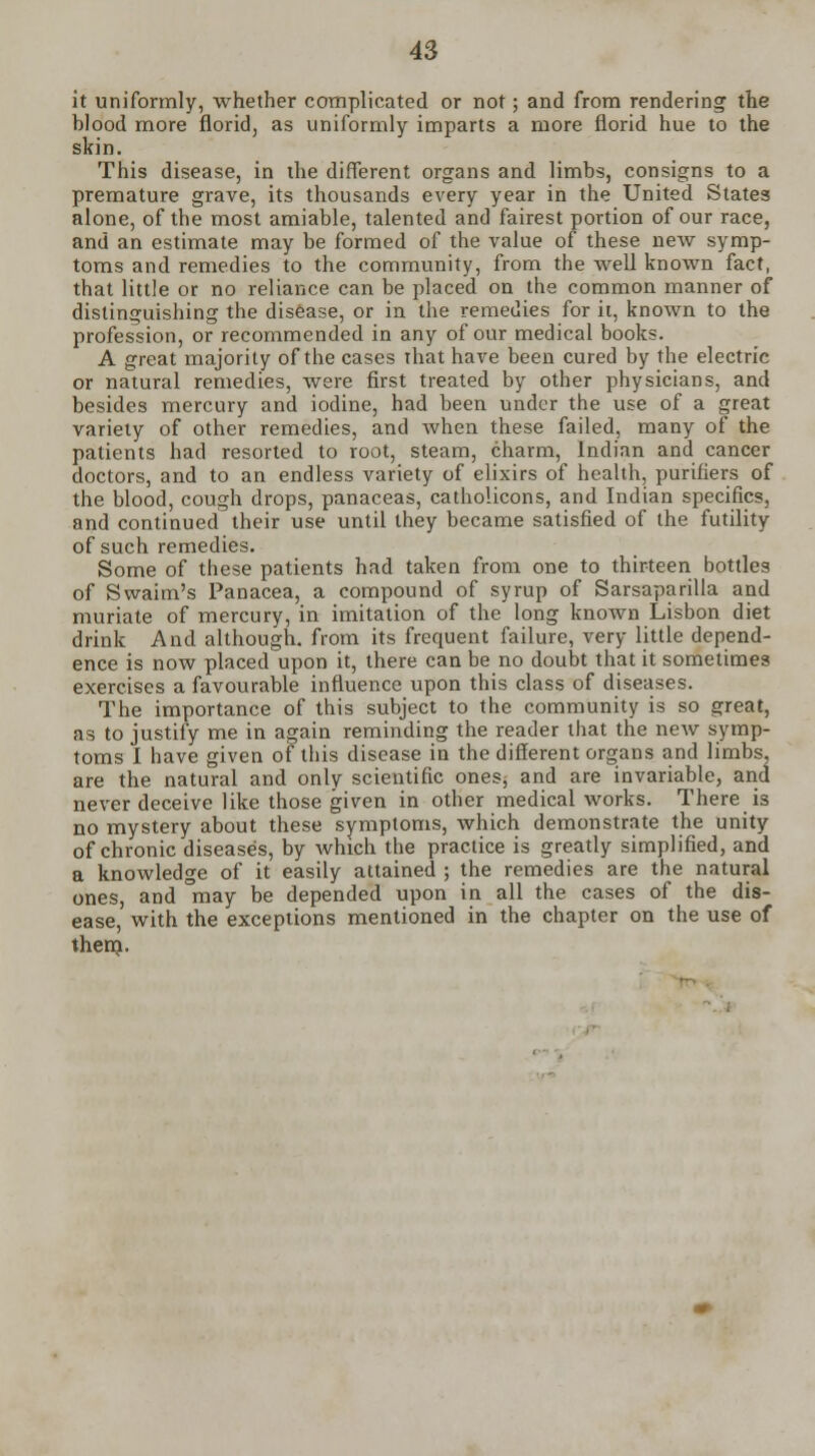 it uniformly, whether complicated or not; and from rendering the hlood more florid, as uniformly imparts a more florid hue to the skin. This disease, in the different organs and limbs, consigns to a premature grave, its thousands every year in the United States alone, of the most amiable, talented and fairest portion of our race, and an estimate may be formed of the value of these new symp- toms and remedies to the community, from the well known fact, that little or no reliance can be placed on the common manner of distinguishing the disease, or in the remedies for it, known to the profession, or recommended in any of our medical books. A great majority of the cases that have been cured by the electric or natural remedies, were first treated by other physicians, and besides mercury and iodine, had been under the use of a great variety of other remedies, and when these failed, many of the patients had resorted to root, steam, charm, Indian and cancer doctors, and to an endless variety of elixirs of health, purifiers of the blood, cough drops, panaceas, catholicons, and Indian specifics, and continued their use until they became satisfied of the futility of such remedies. Some of these patients had taken from one to thirteen bottles of Swaim's Panacea, a compound of syrup of Sarsaparilla and muriate of mercury, in imitation of the long known Lisbon diet drink And although, from its frequent failure, very little depend- ence is now placed upon it, there can be no doubt that it sometimes exercises a favourable influence upon this class of diseases. The importance of this subject to the community is so great, as to justify me in again reminding the reader that the new symp- toms I have given of this disease in the different organs and limbs, are the natural and only scientific ones, and are invariable, and never deceive like those given in other medical works. There is no mystery about these symptoms, which demonstrate the unity of chronic diseases, by which the practice is greatly simplified, and a knowledge of it easily attained ; the remedies are the natural ones, and °may be depended upon in all the cases of the dis- ease, with the exceptions mentioned in the chapter on the use of thern.