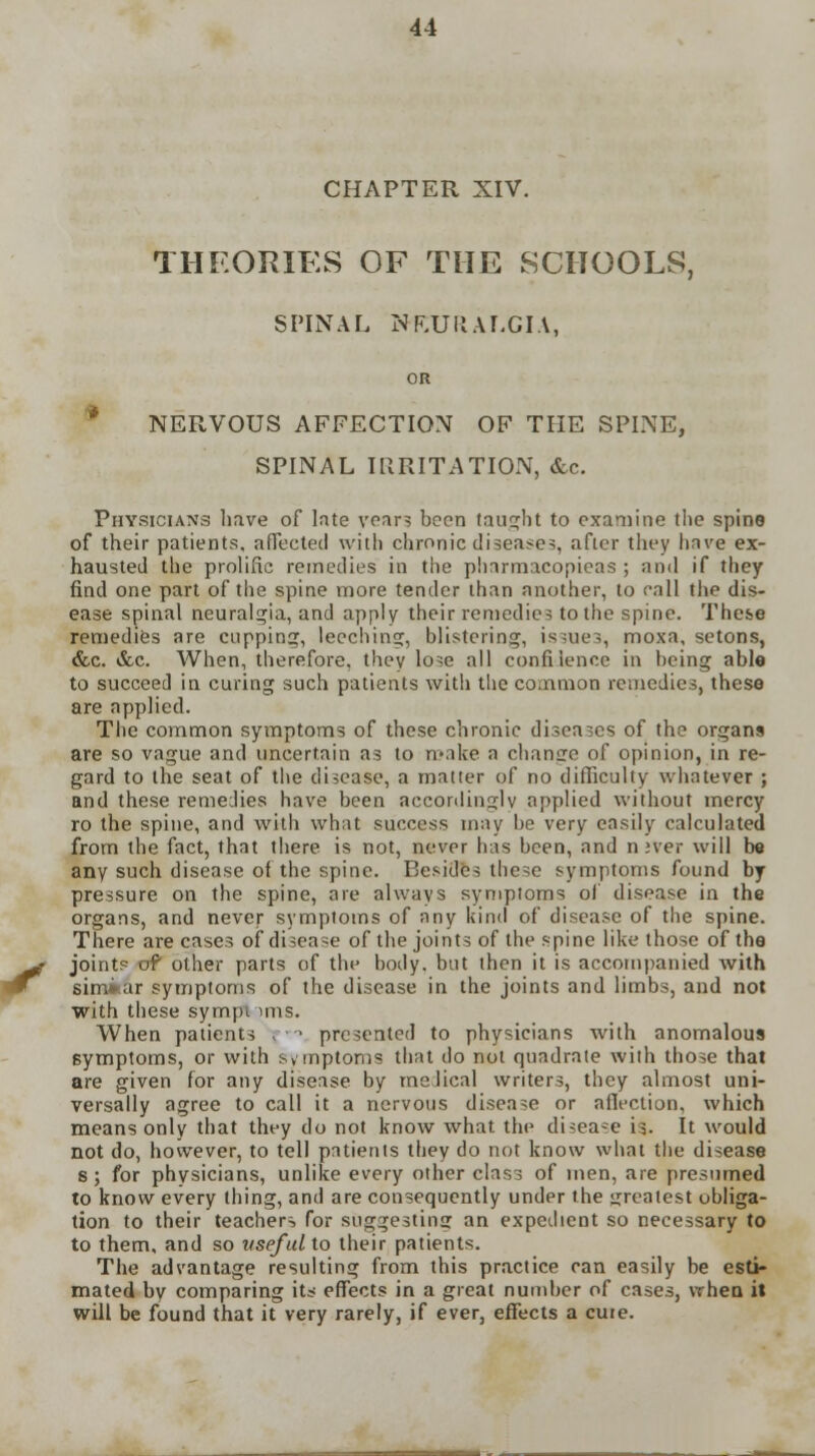 CHAPTER XIV. THEORIES OF THE SCHOOLS, SPINAL NEURALGIA, OR NERVOUS AFFECTION OF THE SPINE, SPINAL IRRITATION, &c. Physicians have of late year? been taught to examine the spine of their patients, affected with chronic disease?, after they have ex- hausted the prolific remedies in the pharmacopieas ; and if they find one part of the spine more tender than another, to call the dis- ease spinal neuralgia, and apply their remedies to the spine. These remedies are cupping, leeching, blistering, issues, moxa, setons, &c. &c. When, therefore, they lose all confiience in being able to succeed in curing such patients with the common remedies, these are applied. The common symptoms of these chronic diseases of the organs are so vague and uncertain as to make a change of opinion, in re- gard to the seat of the disease, a matter of no difficulty whatever ; and these remedies have been accordingly applied without mercy ro the spine, and with what success may be very easily calculated from the fact, that there is not, never has been, and nner will be any such disease of the spine. Besides these symptoms found by pressure on the spine, are always symptoms of disease in the organs, and never symptoms of any kind of disease of the spine. There are cases of disease of the joints of the spine like those of the joints of other parts of the body, but then it is accompanied with similar symptoms of the disease in the joints and limbs, and not with these sympi mis. When patients r1 presented to physicians with anomalous symptoms, or with symptoms that do not quadrate with those that are given for any disease by medical writers, they almost uni- versally agree to call it a nervous disease or affection, which means only that they do not know what the disease is. It would not do, however, to tell patients they do not know what the disease s; for physicians, unlike every other class of men, are presumed to know every thing, and are consequently under the greatest obliga- tion to their teachers for suggesting an expedient so necessary to to them, and so useful to their patients. The advantage resulting from this practice can easily be esti- mated by comparing its effects in a great number of cases, VThen it will be found that it very rarely, if ever, effects a cure.