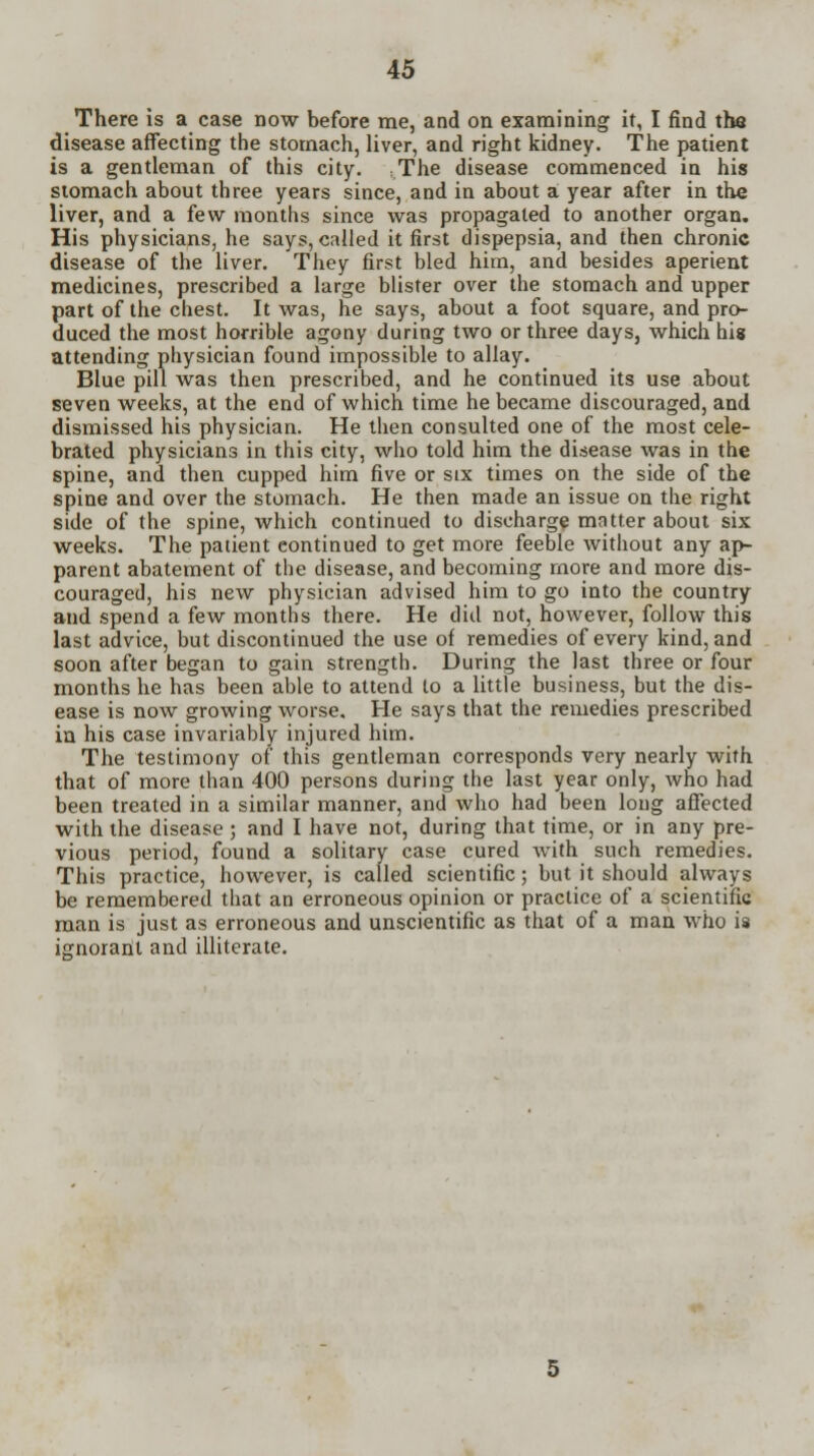 There is a case now before me, and on examining it, I find the disease affecting the stomach, liver, and right kidney. The patient is a gentleman of this city. The disease commenced in his stomach about three years since, and in about a year after in the liver, and a few months since was propagated to another organ. His physicians, he says, called it first dispepsia, and then chronic disease of the liver. They first bled him, and besides aperient medicines, prescribed a large blister over the stomach and upper part of the chest. It was, he says, about a foot square, and pro- duced the most horrible agony during two or three days, which his attending physician found impossible to allay. Blue pill was then prescribed, and he continued its use about seven weeks, at the end of which time he became discouraged, and dismissed his physician. He then consulted one of the most cele- brated physicians in this city, who told him the disease was in the spine, and then cupped him five or six times on the side of the spine and over the stomach. He then made an issue on the right side of the spine, which continued to discharge matter about six weeks. The patient continued to get more feeble without any ap- parent abatement of the disease, and becoming more and more dis- couraged, his new physician advised him to go into the country and spend a few months there. He did not, however, follow this last advice, but discontinued the use of remedies of every kind, and soon after began to gain strength. During the last three or four months he has been able to attend to a little business, but the dis- ease is now growing worse. He says that the remedies prescribed in his case invariably injured him. The testimony of this gentleman corresponds very nearly with that of more than 400 persons during the last year only, who had been treated in a similar manner, and who had been long affected with the disease ; and I have not, during that time, or in any pre- vious period, found a solitary case cured with such remedies. This practice, however, is called scientific; but it should always be remembered that an erroneous opinion or practice of a scientific man is just as erroneous and unscientific as that of a man who is ignorant and illiterate.