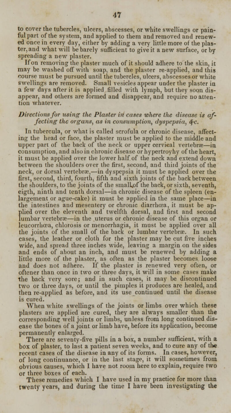 to cover the tubercles, ulcers, abscesses, or white swellings or pain- ful part of the system, and applied to them and removed and renew- ed once in every day, either by adding a very little more of the plas- ter, and what will be barely sufficient to give it a new surface, or by- spreading a new plaster. If on removing the plaster much of it should adhere to the skin, it may be washed off with soap, and the plaster re-applied, and this course must be pursued until the tubercles, ulcers, abscesses or white swellings are removed. Small vesicles appear under the plaster in a few days after it is applied filled with lymph, but they soon dis- appear, and others are formed and disappear, and require no atten- tion whatever. Directions for using the Plaster hi cases where the disease is af- fecting the organs, as in consumption, dyspepsia, §c. In tubercula, or what is called scrofula or chronic disease, affect- ing the head or face, the plaster must be applied to the middle and upper part of the back of the neck or upper cervical vertebrae—in consumption, and also in chronic disease or hypertroyhy of the heart, it must be applied over the lower half of the neck and extend down between the shoulders over the first, second, and thiid joints of the neck, or dorsal vertebras,—in dyspepsia it must be applied over the first, second, third, fourth, fifth and sixth joints of the back between the shoulders, to the joints of the smalUof the back, or sixth, seventh, eigth, ninth and tenth dorsal—in chronic disease of the spleen (en- largement or ague-cake) it must be applied in the same place—in the intestines and mesentery or chronic diarrhoea, it must be ap- filied over the eleventh and twelfth dorsal, and first and second umbar vertebras—in the uterus or chronic disease of this organ or leucorrhoca, chlorosis or menorrhagia, it must be applied over all the joints of the small of the back or lumbar vertebrae. In such cases, the leather or cloth for the plaster may be cut five inches wide, and spread three inches wide, leaving a margin on the sides and ends of about an inch, and must be renewed by adding a little more of the plaster, as often as the plaster becomes loose and does not adhere. If the plaster is renewed very often, or oftener than once in two or three days, it will in some cases make the back very sore; and in such cases, it may be discontinued two or three days, or until the pimples it produces are healed, and then re-applied as before, and its use continued until the disease is cured. When white swellings of the joints or limbs over which these plasters are applied are cured, they are always smaller than the corresponding well joints or limbs, unless from long continued dis- ease the bones of a joint or limb have, before its application, become permanently enlarged. There are seventy-five pills in a box, a number sufficient, with a box of plaster, to last a patient seven weeks, and to cure any of the recent cases of the disease in any of its forms. In cases, however, of long continuance, or in the last stage, it will sometimes from obvious causes, which I have not room here to explain, require two or three boxes of each. These remedies which I have used in my practice for more than twenty years, and during the time I have been investigating the