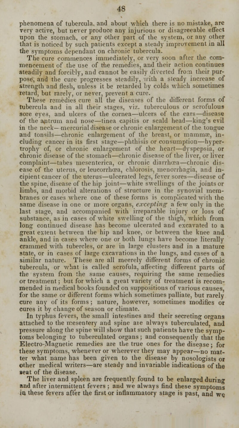 phenomena of tubercula^ and about which there is no mistake, are very active, hut never produce any injurious or disagreeable effect upon the stomach, or any other part of the system, or any other that is noticed by such patients except a steady improvement in all the symptoms dependant on chronic tubercula. The cure commences immediately, or very soon after the com- mencement of the use of the remedies, and their action continues steadily and forcibly, and cannot be easily diverted from their pur- pose, and the cure progresses steadily, with a sieady increase of strength and flesh, unless it be retarded by colds which sometimes retard, but rarely, or never, prevent a cure. These remedies cure all the diseases of the different forms of tubercula and in all their stages, viz. tuberculous or scrofulous sore eyes, and ulcers of the cornea—ulcers of the ears—disease of the antrum and nose—tinea capitis or scald head—king's evil in the neck—mercurial disease or chronic enlargement of the tongue and tonsils—chronic enlargement of the breast, or mammae, in- cluding cancer in its first stage—phthisis or consumption—hyper- trophy of, or chronic enlargement of the heart—dyspepsia, or chronic disease of the stomach—chronic disease of the liver, or liver complaint—tabes mesenterica, or chronic diarrhoea—chronic dis- ease of the uterus, or leucorrhcea, chlorosis, menorrhagia, and in- cipient cancer of the uterus—ulcerated legs, fever sores—disease of the spine, disease of the hip joint—white swellings of the joints or limbs, and morbid alterations of structure in the synovial mem- branes or cases where one of these forms is complicated with the same disease in one or more organs, excepting a few only in the last stage, and accompanied with irreparable injury or loss of substance, as in cases of white swelling of the thigh, which from long continued disease has become ulcerated and excavated to a great extent between the hip and knee, or between the knee and ankle, and in cases where one or both lungs have become literally crammed with tubercles, or are in large clusters and in a mature state, or in cases of large excavations in the lungs, and cases of a similar nature. These are all meerely different forms of chronic tubercula, or what is called scrofula, affecting different parts of the system from the same causes, requiring the same remedies or treatment; but for which a great variety of treatment is recom- mended in medical books founded on suppositions of various causes, for the same or different forms which sometimes palliate, but rarely cure any of its forms; nature, however, sometimes modifies or cures it by change of season or climate. In typhus fevers, the small intestines and their secreting organs attached to the mesentery and spine aie always tuberculated, and pressure along the spine will show that such patients have the symp- toms belonging to tuberculated organs; and consequently that the Electro-Magnetic remedies are the true ones for the disease; for these symptoms, whenever or wherever they may appear—no mat- ter what name has been given to the disease by nosologists or other medical writers—are steady and invariable indications of the seat of the disease. The liver and spleen are frequently found to be enlarged during and after intermittent fevers ; and we always find these symptoms in these fevers after the first or inflammatory stage is past, and wq