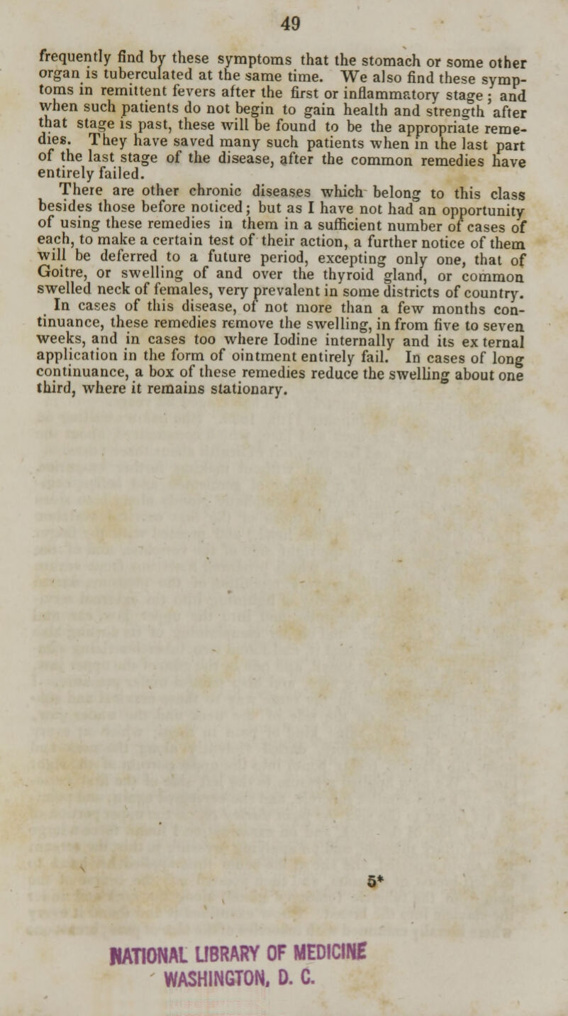 frequently find by these symptoms that the stomach or some other organ is tuberculated at the same time. We also find these symp- toms in remittent fevers after the first or inflammatory stage ; and vvhen such patients do not begin to gain health and strength after that stage is past, these will be found to be the appropriate reme- dies. They have saved many such patients when in the last part of the last stage of the disease, after the common remedies have entirely failed. There are other chronic diseases which belong to this class besides those before noticed; but as I have not had an opportunity of using these remedies in them in a sufficient number of cases of each, to make a certain test of their action, a further notice of them will be deferred to a future period, excepting only one, that of Goitre, or swelling of and over the thyroid gland, or common swelled neck of females, very prevalent in some districts of country. In cases of this disease, of not more than a few months con- tinuance, these remedies remove the swelling, in from five to seven weeks, and in cases too where Iodine internally and its ex ternal application in the form of ointment entirely fail. In cases of long continuance, a box of these remedies reduce the swelling about one third, where it remains stationary. 5* RATIONAL LIBRARY OF MEDICINE WASHINGTON, D. C.
