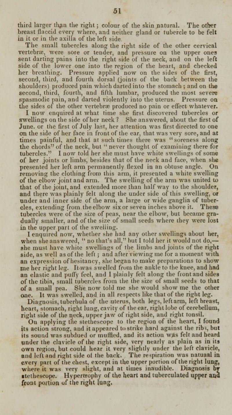 third larger than the right; colour of the skin natural. The other breast flaccid every where, and neither gland or tubercle to be felt in it or in the axilla of the left side. The small tubercles along the right side of the other cervical vertebras, were sore or tender, and pressure on the upper ones sent darting pains into the right side of the neck, and on the left side of the lower one into the region of the heart, and checked her breathing. Pressure applied now on the sides of the first, second, third, and fourth dorsal (joints of the back between the shoulders) produced pain which darted into the stomach ; and on the second, third, fourth, and fifth lumbar, produced the most severe spasmodic pain, and darted violently into the uterus. Pressure on the sides of the other vertebrae produced no pain or effect whatever. I now enquired at what time she first discovered tubercles or swellings on the side of her neck? She answered, about the first of June, or the first of July last, her attention was first directed to one on the side of her face in front of the ear, that was very sore, and at times painful, and that at such times there was soreness along the chords of the neck, but  never thought of examining there for tubercles. I now told her she must have white swellings of some of her joints or limbs, besides that of the neck and face, when she presented her left arm permanently flexed in an obtuse angle. On removing the clothing from this arm, it presented a white swelling of the elbow joint and arm. The swelling of the arm was united to that of the joint, and extended more than halfway to the shoulder, and there was plainly felt along the under side of this swelling, or under and inner side of the arm, a large or wide ganglia of tuber- cles, extending from the elbow six or seven inches above it. These tubercles were of the size of peas, near the elbow, but became gra- dually smaller, and of the size of small seeds where they were lost in the upper part of the swelling. I enquired now, whether she had any other swellings about her, when she answered,  no that's all, but I told her it would not do,— she must have white swellings of the limbs and joints of the right side, as well as of the left; and after viewing me for a moment with an expression of hesitancy, she began to make preparations to show me her right leg. It-was swelled from the ankle to the knee, and had an elastic and puffy feel, and I plainly felt along the front and sides of the tibia, small tubercles from the the size of small seeds to that of a small pea. She now told me she would show me the other one. It was swelled, and in all respects like that of the right leg. Diagnosis, luberbula of the uterus, both legs, left arm, left breast, heart, stomach, right lung, cavity of the ear, right lobe of cerebellum, right side of the neck, upper jaw of right side, and right tonsil. On applying the stethescope to the region of the heart, I found its action strong, and it appeared to strike hard against the rib?, but its sound was subdued or muffled, and its action was felt and heard under the clavicle of the right side, very nearly as plain as in its own region, but could hear it very slightly under the left clavicle, and left and right side ol the back. The respiration was natuaal in every part of the chest, except in the upper portion of the right lung, where it was very slight, and at times inaudible. Diagnosis br ■tethescope. Hypertrophy of the heart and tuberculated upper and front portion uf the right lung,