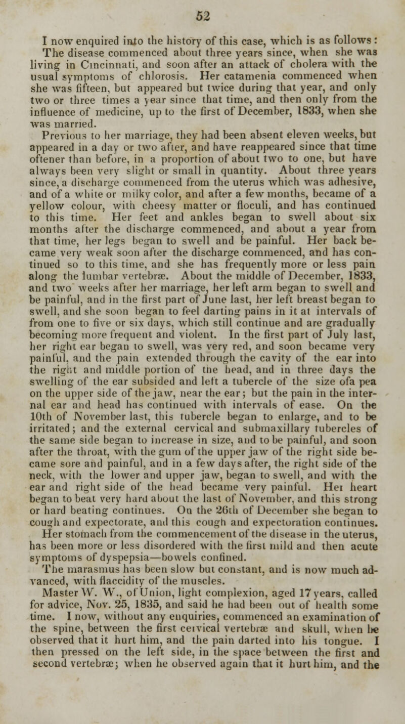 I now enquired inlo the history of this case, which is as follows: The disease commenced about three years since, when she was living in Cincinnati, and soon after an attack of cholera with the usual symptoms of chlorosis. Her catamenia commenced when she was fifteen, but appeared but twice during that year, and only two or three times a year since that time, and then only from the influence of medicine, up to the first of December, 1833, when she was married. Previous to her marriage, they had been absent eleven weeks, but appeared in a day or two after, and have reappeared since that time oftener than before, in a proportion of about two to one, but have always been very slight or small in quantity. About three years since, a discharge commenced from the uterus which was adhesive, and of a white or milky color, and after a few months, became of a yellow colour, with cheesy matter or floculi, and has continued to this time. Her feet and ankles began to swell about six months after the discharge commenced, and about a year from that time, her legs began to swell and be painful. Her back be- came very weak soon after the discharge commenced, and has con- tinued so to this time, and she has frequently more or less pain along the lumbar vertebrae. About the middle of December, 1833, and two weeks after her marriage, her left arm began to swell and be painful, and in the first part of June last, her left breast began to swell, and she soon began to feel darting pains in it at intervals of from one to five or six days, which still continue and are gradually becoming more frequent and violent. In the first part of July last, her right ear began to swell, was very red, and soon became very painful, and the pain extended through the cavity of the ear into the right and middle portion of the head, and in three days the swelling of the ear subsided and left a tubercle of the size ofa pea on the upper side of the jaw, near the ear; but the pain in the inter- nal ear and head has continued with intervals of ease. On the 10th of November last, this tubercle began to enlarge, and to be irritated; and the external cervical and submaxillary tubercles of the same side began to increase in size, and to be painful, and soon after the throat, with the gum of the upper jaw of the right side be- came sore and painful, and in a few days after, the right side of the neck, with the lower and upper jaw, began to swell, and with the ear and right side of the head became very painful. Her heart began to beat very hard about the last of November, and this strong or hard beating continues. On the 26th of December she began to cou^h and expectorate, and this cough and expectoration continues. Her stomach from the commencement of the disease in the uterus, has been more or less disordered with the first mild and then acute symptoms of dyspepsia—bowels confined. The marasmus has been slow but constant, and is now much ad- vanced, with flaccidity of the muscles. Master W. W., of Union, light complexion, aged 17 years, called for advice, Nov. 25, 1835, and said he had been out of health some time. I now, without any enquiries, commenced an examination of the spine, between the first ceivical vertebrae and skull, when lie observed that it hurt him, and the pain darted into his tongue. I then pressed on the left side, in the space between the first and second vertebrae; when he observed again that it hurt him, and the