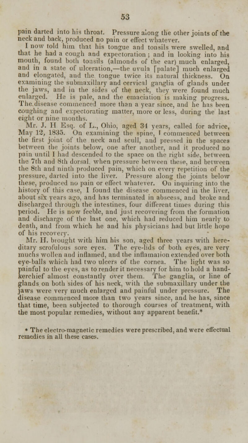 pain darted into bis throat. Pressure along the other joints of the neck and back, produced no pain or effect whatever. I now told him that his tongue and tonsils were swelled, and that he had a cough and expectoration ; and in looking into his mouth, found both tonsils (almonds of the ear) much enlarged, and in a state of ulceration,—the uvula (palate] much enlarged and elongated, and the tongue twice its natural thickness. On examining the submaxillary and cervical ganglia of glands under the jaws, and in the sides of the neck, they were found much enlarged. He is pale, and the emaciation is making progress. The.disease commenced more than a year since, and he has been coughing and expectorating matter, more or less, during the last eight or nine months. Mr. J. H Esq. of L., Ohio, aged 31 years, called for advice, May 12> 1835. On examining the spine, F commenced between the first joint of the neck and scull, and pressed in the spaces between the joints below, one after another, and it produced no pain until I had descended to the space on the right side, between the 7th and 8th dorsal, when pressure between these, and between the 8th and ninth produced pain, which on every repetition of the pressure, darted into the liver. Pressure along the joints below these, produced no pain or effect whatever. On inquiring into the history of this case, I found the disease commenced in the liver, about six years ago, and has terminated in abscess, and broke and discharged through the intestines, four different times during this period. He is now feeble, and just recovering from the formation and discharge of the last one, which had reduced him nearly to death, and from which he and his physicians had but little hope of his recovery. Mr. H. brought with him his son, aged three years with here- ditary scrofulous sore eyes. The eye-lids of both eyes, are very muchs wcllen and inflamed, and the inflamajion extended over both eye-balls which had two ulcers of the cornea. The light was so painful to the eyes, as to render it necessary for him to hold a hand- kerchief almost constantly over them. The ganglia, or line of glands on both sides of his neck, with the submaxillary under the jaws were very much enlarged and painful under pressure. The disease commenced more than two years since, and he has, since that time, been subjected to thorough courses of treatment, with the most popular remedies, without any apparent benefit.* * The electro-magnetic remedies were prescribed, and were effectual remedies in all these cases.