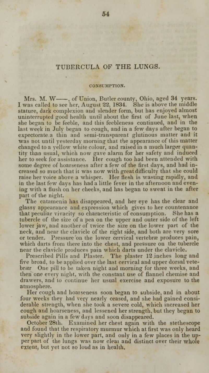 TUBERCULA OF THE LUNGS. CONSUMPTION. Mrs. M. W , of Union, Butler county, Ohio, aged 34 years. I was called to see her, August 22. 1834. She is above the middle stature, dark complexion and slender form, but has enjoyed almost uninterrupted good health until about the first of June last, when she began to be feeble, and this feebleness continued, and in the last week in July began to cough, and in a few days after began to expectorate a thin and semi-transparent glutinous matter and it was not until yesterday morning that the appearance of this matter changed to a yellow white colour, and raised in a much larger quan- tity than usual, which now gave alarm for her safety and induced her to seek for assistance. Her cough too had been attended with some degree of hoarseness after a few of the first days, and had in- creased so much that it was now with great difficulty that she could raise her voice above a whisper. Her flesh is wasting rapidly, and in the last few days has had a little fever in the afternoon and even- ing with a flush on her cheeks, and has began to sweat in the after part of the night. The catamenia has disappeared, and her eye has the clear and glassy appearance and expression which gives to her countenance that peculiar vivacity so characteristic of consumption. She has a tubercle of the size of a pea on the upper and outer side of the left lower jaw, and another of twice the size on the lower part of the neck, and near the clavicle of the right side, and both are very sore or tender. Pressure on the lower cervical vertebra; produces pain, which darts from there into the chest, and pressure on the tubercle near the clavicle produces pain which darts under the clavicle. Prescribed Pills and Plaster. The plaster 12 inches long and five broad, to be applied over the last cervical and upper dorsal vete- brder One pill to be taken night and morning for three weeks, and then one every night, with the constant use of flannel chemise and drawers, and to continue her usual exercise and exposure to the atmosphere. Her cough and hoarseness soon began to subside, and in about four weeks they had very nearly ceased, and she had gained consi- derable strength, when she took a severe cold, which increased her cough and hoarseness, and lessened her strength, but they began to subside again in a few days and soon disappeared. October 28th. Examined her chest again with the stethescope and found that the respiratory murmur which at first Avas only heard very slightly in the lower part, and only in a few places in the up- per part of the lungs was now cleat and distinct over their whole extent, but yet not so loud as in health,