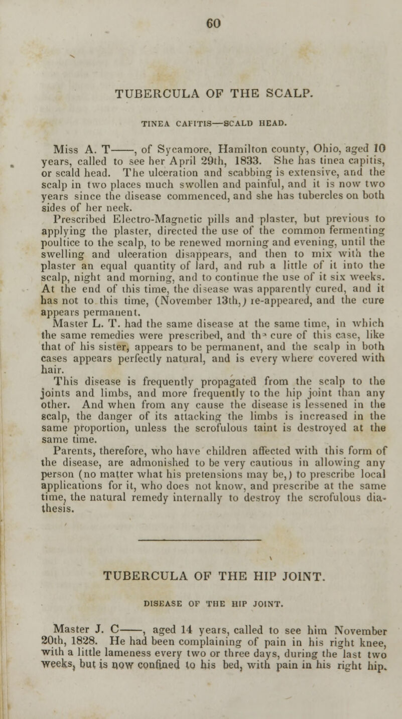 TUBERCULA OF THE SCALP. TINEA CAPITIS—SCALD HEAD. Miss A. T , of Sycamore, Hamilton county, Ohio, aged 10 years, called to see her April 29th, 1833. She has tinea capitis, or scald head. The ulceration and scabbing is extensive, and the scalp in two places much swollen and painful, and it is now two years since the disease commenced, and she has tubercles on both sides of her neck. Prescribed Electro-Magnetic pills and plaster, but previous to applying the plaster, directed the use of the common fermenting poultice to the scalp, to be renewed morning and evening, until the swelling and ulceration disappears, and then to mix with the plaster an equal quantity of lard, and rub a little of it into the scalp, night and morning, and to continue the use of it six weeks. At the end of this time, the disease was apparently cured, and it has not to this time, (November 13th,) re-appeared, and the cure appears permanent. Master L. T. had the same disease at the same time, in which the same remedies were prescribed, and tha cure of this case, like that of his sister, appears to be permanent, and the scalp in both cases appears perfectly natural, and is every where covered with hair. This disease is frequently propagated from the scalp to the joints and limbs, and more frequently to the hip joint than any other. And when from any cause the disease is lessened in the scalp, the danger of its attacking the limbs is increased in the same proportion, unless the scrofulous taint is destroyed at the same time. Parents, therefore, who have children affected with this form of the disease, are admonished to be very cautious in allowing any person (no matter what his pretensions may be,) to prescribe local applications for it, who does not know, and prescribe at the same time, the natural remedy internally to destroy the scrofulous dia- thesis. TUBERCULA OF THE HIP JOINT. DISEASE OF THE HIP JOINT. Master J. C , aged 14 years, called to see him November 20th, 1828. He had been complaining of pain in his right knee, with a little lameness every two or three days, during the last two weeks, but is d,qw confined to his bed, with pain in his right hip.