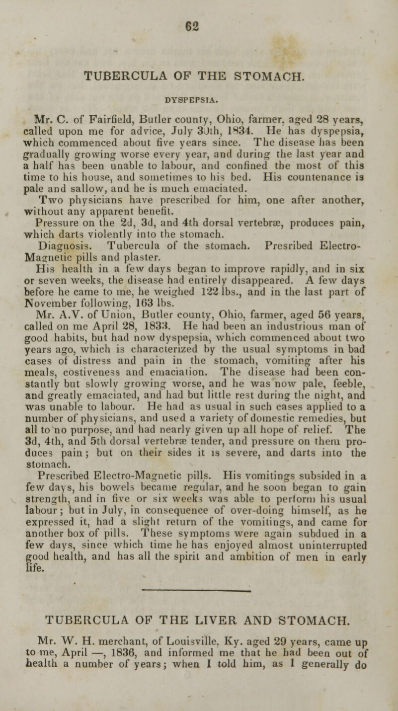 TUBERCULA OF THE STOMACH. DYSPEPSIA. Mr. C. of Fairfield, Butler county, Ohio, farmer, aged 28 years, called upon me for advice, July 3Jih, 1834. He has dyspepsia, which commenced about five years since. The disease has been gradually growing worse every year, and during the last year and a half has been unable to labour, and confined the most of this time to his house, and sometimes to his bed. His countenance is pale and sallow, and he is much emaciated. Two physicians have prescribed for him, one after another, without any apparent benefit. Pressure on the 2d, 3d, and 4th dorsal vertebrae, produces pain, which darts violently into the stomach. Diagnosis. Tubercula of the stomach. Presribed Electro- Masnetic pills and plaster. His health in a few days began to improve rapidly, and in six or seven weeks, the disease had entirely disappeared. A {ew days before he came to me, he weighed 122 lbs., and in the last part of November following, 163 lbs. Mr. A.V. of Union, Butler county, Ohio, farmer, aged 56 years, called on me April 28, 183M. He had been an industrious man of good habits, but had now dyspepsia, which commenced about two years ago, which is characterized by the usual symptoms in bad cases of distress and pain in the stomach, vomiting after his meals, costiveness and emaciation. The disease had been con- stantly but slowly growing worse, and he was now pale, feeble, and greatly emaciated, and had but little rest during the night, and was unable to labour. He had as usual in such cases applied to a number of physicians, and used a variety of domestic remedies, but all to no purpose, and had nearly given up all hope of relief. The 3d, 4th, and 5th dorsal vertebra? tender, and pressure on them pro- duces pain; but on their sides it is severe, and darts into the stomach. Prescribed Electro-Magnetic pills. His vomitings subsided in a few days, his bowels became regular, and he soon began to gain strength, and in five or six weeks was able to perform his usual labour; but in July, in consequence of over-doing himself, as he expressed it, had a slight return of the vomitings, and came for another box of pills. These symptoms were again subdued in a few days, since which time he has enjoyed almost uninterrupted good health, and has all the spirit and ambition of men in early fe. TUBERCULA OF THE LIVER AND STOMACH. Mr. W. H. merchant, of Louisville. Ky. aged 29 years, came up to me, April —, 1836, and informed me that he bad been out of health a number of years; when I told him, as I generally do