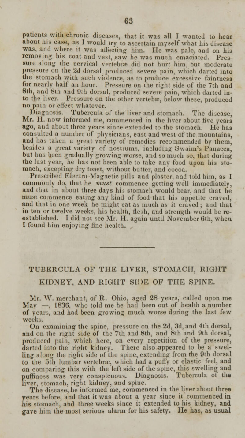 patients with chronic diseases, that it was all I wanted to hear about his case, as I would try to ascertain myself what his disease was, and where it was affecting him. He was pale, and on his removing his coat and vest, saw he was much emaciated. Pres- sure along the cervical vertebrae did not hurt him, but moderate pressure on the 2d dorsal produced severe pain, which darted into the stomach with such violence, as to produce excessive faintness for nearly half an hour. Pressure on the right side of the 7th and 8th, and 8lh and 9ih dorsal, produced severe pain, which darted in- to the liver. Pressure on the other vertebae, below these, produced no pain or effect whatever. Diagnosis. Tubercula of the liver and stomach. The disease, Mr. H. now informed me, commenced in the liver about five years ago, and about three years since extended to the stomach. He has consulted a number of physicians, east and west of the mountains, and has taken a great variety of remedies recommended by them, besides a great variety of nostrums, including Swaim's Panacea, but has been gradually growing worse, and so much so, that during the last year, he has not been able to take any food upon his sto- mach, excepling dry toast, without butter, and cocoa. Prescribed Electro-Magnetic pills and plaster, and told him, as I commonly do, that he must commence getting well immediately, and that in about three days his stomach would bear, and that he must commence eating any kind of food that his appetite craved, and that in one week he might eat as much as it craved ; and that in ten or twelve weeks, his health, flesh, and strength would be re- established. I did not see Mr. H. again until November 6th, when I found him enjoying fine health. TUBERCULA OF THE LIVER, STOMACH, RIGHT KIDNEY, AND RIGHT SIDE OF THE SPINE. Mr. W. merchant, of R. Ohio, aged 28 years, called upon me May —, 1836, who told me he had been out of health a number of years, and had been growing much worse during the last few weeks. On examining the spine, pressure on the 2d, 3d, and 4th dorsal, and on the right side of the 7th and 8th, and 8th and 9th dorsal, produced pain, which here, on every repetition of the pressure, darted into the right kidney. There also appeared to be a swel- ling along the right side of the spine, extending from the 9th dorsal to the 5th lumbar vertebrae, which had a puffy or elastic feel, and on comparing this with the left side of the spine, this swelling and fiuffincss was very conspicuous. Diagnosis. Tubercula of the iver, stomach, right kidney, and spine. The disease, he informed me, commenced in the liver about three years before, and that it was about a year since it commenced in his stomach, and three weeks since it extended to his kidney, and gave him the most serious alarm for his safety. He has, as usual