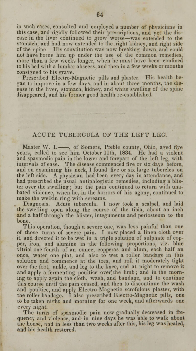 in such cases, consulted and employed a number of physicians in this case, and rigidly followed their prescriptions, and yet the dis- ease in the liver continued to grow worse—was extended to the stomach, and had now extended to the.right kidney, and right side of the spine His constitution was now breaking down, and could not have borne him up under the use of the common remedies, more than a few weeks longer, when he must have been confined to his bed with a lumbar abscess, and then in a few weeks or months consigned to his grave. Prescribed Electro-Magnetic pills and plaster. His health be- gan to improve in a few days, and in about three months, the dis- ease in the liver, stomach, kidney, and white swelling of the spine disappeared, and his former good health re-established. ACUTE TUBERCULA OF THE LEFT LEG. Master W. L , of Somers, Preble county, Ohio, aged five years, called to see him October 11th, 1834. He had a violent and spasmodic pain in the lower and forepart of the left leg, with intervals of ease. The disease commenced five or six days before, and on examining his neck, I found five or six large tubercles on the left side. A physician had been every day in attendance, and had prescribed the usual antiphlogistic remedies, including a blis- ter over the swelling; but the pain continued to return with una- bated violence, when he, in the horrors of his agony, continued to make the welkin ring with screams. Diagnosis. Acute tubercula. I now took a scalpel, and laid the swelling open along the course of the tibia, about an inch and a half through the blister, integuments and periosteum to the bone. This operation, though a severe one, was less painful than one of those turns of severe pain. I now placed a linen cloth over it, and directed it to be wet in a triple solution of sulphate of cop- per, iron, and alumine in the following proportions, viz. blue vitriol one fourth of an ounce, copperas and alum, each half an once, water one pint, and also to wet a roller bandage in this solution and commence at the toes, and roll it moderately tight over the foot, ankle, and leg to the knee, and at night to remove it and apply a fermenting poultice over'the limb; and in the morn- ing to apply again the cloth, wash, and bandage, and to continue this course until the pain ceased, and then to discontinue the wash and poultice, and apply Electro-Magnetic scrofulous plaster, with the roller bandage. I also prescribed Electro-Magnetic pills, one to be taken night and morning for one week, and afterwards one every night. The turns of spasmodic pain now gradually decreased in fre- quency and violence, and in nine days he was able to walk about the house, and in less than two weeks after this, his leg was healed, and his health restored.