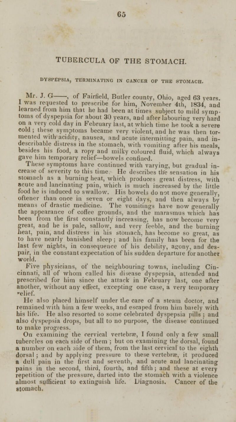 TUBERCULA OF THE STOMACH. DYSPEPSIA, TERMINATING IN CANCER OF THE STOMACH. Mr. J. G , of Fairfield, Butler county, Ohio, aged 63 years. I was requested to prescribe for him, November 4th, 1834, and learned from him that he had been at times subject to mild symp- toms of dyspepsia for about 30 years, and after labouring very hard on a very cold day in February last, at which time he took a severe cold ; these symptoms became very violent, and he was then tor- mented with acidity, nausea, and acute intermitting pain, and in- describable distress in the stomach, with vomiting after his meals, besides his food, a ropy and milky coloured fluid, which always gave him temporary relief—bowels confined. These symptoms have continued with varying, but gradual in- crease of severity to this time. He describes the sensation in his stomach as a burning heat, which produces great distress, with acute and lancinating pain, which is much increased by the little food he is induced to swallow. His bowels do not move generally, oftener than once in seven or eight days, and then always by means of drastic medicine. The vomitings have now generally the appearance of coffee grounds, and the marasmus which has been from the first constantly increasing, has now become very great, and he is pale, sallow, and very feeble, and the burning heat, pain, and distress in his stomach, has become so great, as to have nearly banished sleep; and his family has been for the last few nights, in consequence of his debility, a<;ony, and des- pair, in the constant expectation of his sudden departuie for another world. Five physicians, of the neighbouring towns, including Cin- cinnati, all of whom called his disease dyspepsia, attended and prescribed for him since the attack in February last, one after another, without any effect, excepting one case, a very temporary relief. He also placed himself under the care of a steam doctor, and remained with him a few weeks, and escaped from him barely with his life. He also resorted to some celebrated dyspepsia pills ; and also dyspepsia drops, but all to no purpose, the disease continued to make progress. On examining the cervical vertebra?, I found only a few small tubercles on each side of them ; but on examining the dorsal, found a number on each side of them, from the last cervical to the eighth dorsal ; and by applying pressure to these vertebrae, it produced a dull pain in the first and seventh, and acute and lancinating pains in the second, third, fourth, and fifth; and these at every repetition of the pressure, darted into the stomach with a violence almost sufficient to extinguish life. Diagnosis. Cancer of the stomach.