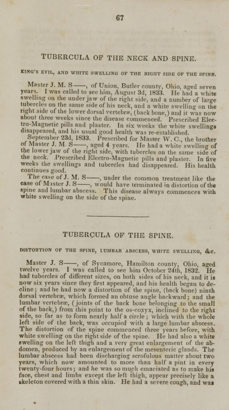 TUBERCULA OF THE NECK AND SPINE. KING'S EVIL, AND WHITE SWELLING OF THE RIGHT SIDE OF THE SPINH. Master J. M. S , of Union, Butler county, Ohio, aged seven years. I was called to see him, August 3d, 1833. He had a white swelling on the under jaw of the right side, and a number of large tubercles on the same side of his neck, and a white swelling on the right .side of the lower dorsal vertebrae, (back bone,) and it was now about three weeks since the disease commenced. Prescribed Elec- tro-Magnetic pills and plaster. In six weeks the white swellings disappeared, and his usual good health was re-established. September 23d, 1833. Prescribed for Master W. C, the brother of Master J. M. S , aged 4 years. He had a white swelling of the lower jaw of the right side, with tubercles on the same side of the neck. Prescribed Electro-Magnetic pills and plaster. In five weeks the swellings and tubercles had disappeared. His health continues good. The case of J. M. S , under the common treatment like the case of Master J. S , would have terminated in distortion of the spine and lumbar abscess. This disease always commences with white swelling on the side of the spine. TUBERCULA OF THE SPINE. DISTORTION OF THE SPINE, LUMBAR ABSCESS, WHITE SWELLING, &C. Master J. S , of Sycamore, Hamilton county, Ohio, aged twelve years. I was called to see him October 24th, 1832. He had tubercles of different sizes, on both sides of bis neck, and it is now six years since they first appeared, and his health began to de- cline ; and he had now a distortion of the spine, (back bone) ninth dorsal vertebrae, which formed an obtuse angle backward; and the lumbar vertebrae, (joints of the back bone belonging to the small of the back,) from this point to the os-coxyx, inclined to the right side, so far as to form nearly half a circle; which with the whole left side of the back, was occupied with a large lumbar abscess. The distortion of the spine commenced three years before, with white swelling on the right side of the spine. He had also a white swelling on the left thigh and a very great enlargement of the ab- domen, produced by an enlargement of the mesenten'c glands. The lumbar abscess had been discharging scrofulous matter about two years, which now amounted to more than half a pint in every twenty-four hours; and he was so much emaciated as to make his face, chest and limbs except the left thigh, appear precisely like a skeleton covered with a thin skin. He had a severe cough, and was