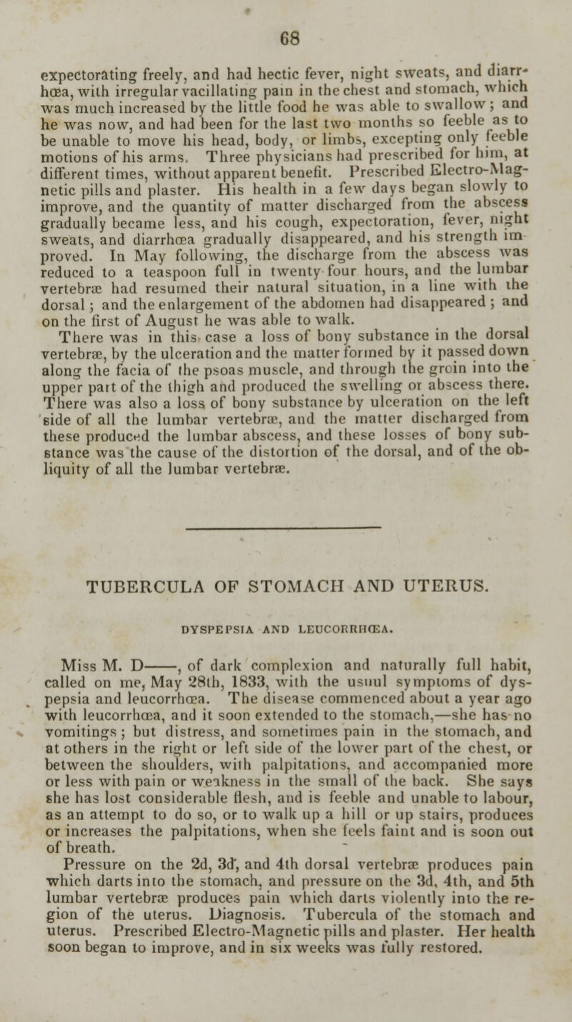 expectorating freely, and had hectic fever, night sweats, and diarr- hoea, with irregular vacillating pain in the chest and stomach, which was much increased by the little food he was able to swallow; and he was now, and had been for the last two months so feeble as to be unable to move his head, body, or limbs, excepting only feeble motions of his arms, Three physicians had prescribed for him, at different times, without apparent benefit. Prescribed Electro-Mag- netic pills and plaster. His health in a few days began slowly to improve, and the quantity of matter discharged from the abscess gradually became less, and his cough, expectoration, fever, night sweats, and diarrhoea gradually disappeared, and his strength im proved. In May following, the discharge from the abscess was reduced to a teaspoon full in twenty four hours, and the lumbar vertebrae had resumed their natural situation, in a line with ihe dorsal; and the enlargement of the abdomen had disappeared ; and on the first of August he was able to walk. There was in this, case a loss of bony substance in the dorsal vertebrae, by the ulceration and the matter formed by it passed down along the facia of the psoas muscle, and through the groin into the upper part of the thigh and produced the swelling or abscess there. There was also a loss of bony substance by ulceration on the left side of all the lumbar vertebrae, and the matter discharged from these produced the lumbar abscess, and these losses of bony sub- stance was the cause of the distortion of the dorsal, and of the ob- liquity of all the lumbar vertebrae. TUBERCULA OF STOMACH AND UTERUS. DYSPEPSIA AND LEUCORRHCEA. Miss M. D , of dark complexion and naturally full habit, called on me, May 28lh, 1833, with the usuul symptoms of dys- pepsia and leucorrhaea. The disease commenced about a year ago with leucorrhoea, and it soon extended to the stomach,—she has no vomitings ; but distress, and sometimes pain in the stomach, and at others in the right or left side of the lower part of the chest, or between the shoulders, wilh palpitations, and accompanied more or less with pain or weakness in the small of the back. She says she has lost considerable flesh, and is feeble and unable to labour, as an attempt to do so, or to walk up a hill or up stairs, produces or increases the palpitations, when she feels faint and is soon out of breath. Pressure on the 2d, 3d', and 4th dorsal vertebrae produces pain which darts into the stomach, and pressure on the 3d, 4th, and 5th lumbar vertebrae produces pain which darts violently into the re- gion of the uterus. Diagnosis. Tubercula of the stomach and uterus. Prescribed Electro-Magnetic pills and plaster. Her health soon began to improve, and in six weeks was fully restored.