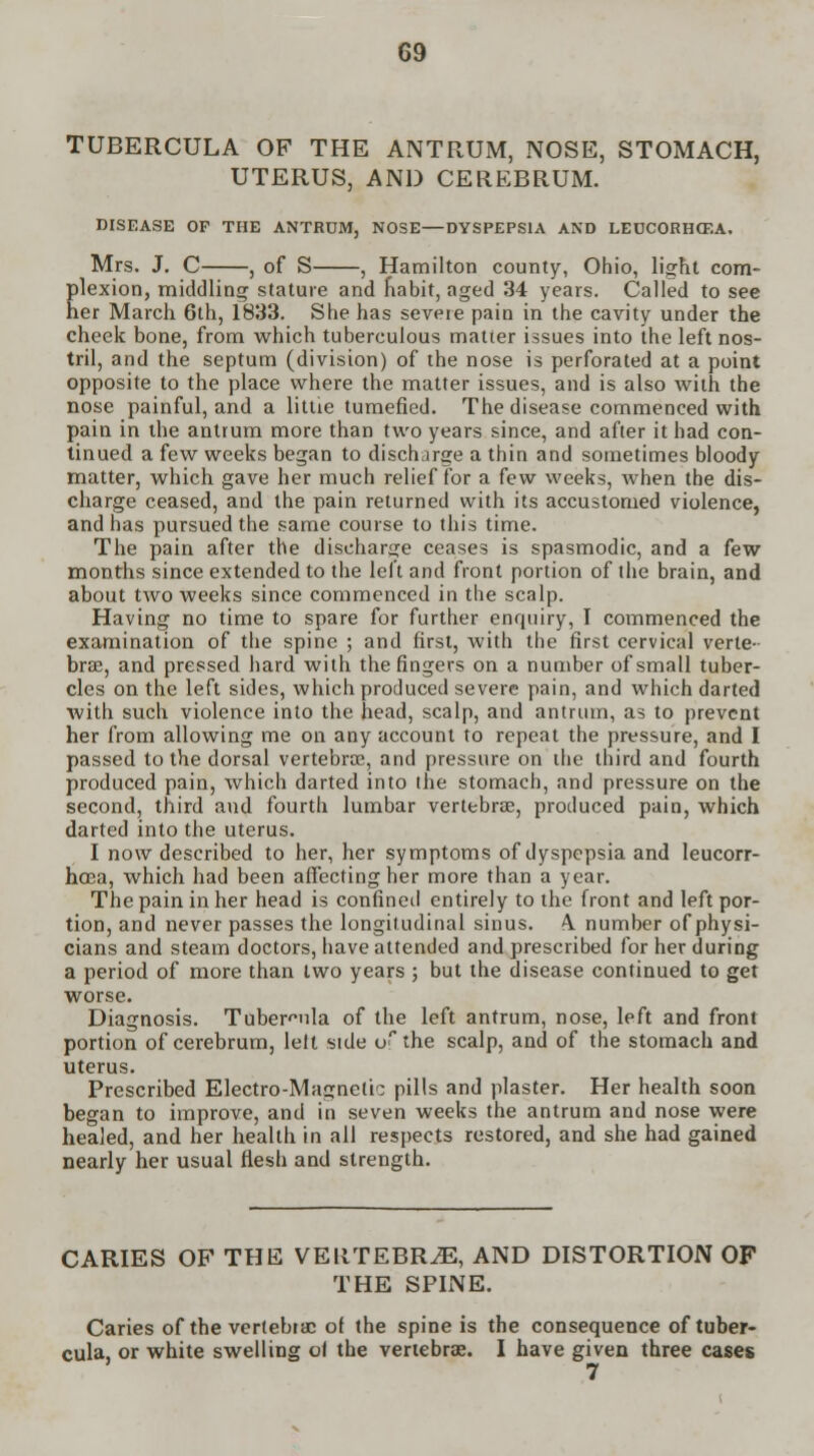 TUBERCULA OF THE ANTRUM, NOSE, STOMACH, UTERUS, AND CEREBRUM. DISEASE OF THE ANTRUM, NOSE—DYSPEPSIA AND LECC0RH07.A. Mrs. J. C , of S , Hamilton county, Ohio, light com- Elexion, middling stature and habit, aged 34 years. Called to see er March 6th, 1833. She has severe pain in the cavity under the cheek bone, from which tuberculous matter issues into the left nos- tril, and the septum (division) of the nose is perforated at a point opposite to the place where the matter issues, and is also with the nose painful, and a little tumefied. The disease commenced with pain in the antrum more than two years since, and after it had con- tinued a few weeks began to discharge a thin and sometimes bloody matter, which gave her much relief for a few weeks, when the dis- charge ceased, and the pain returned with its accustomed violence, and has pursued the same course to this time. The pain after the discharge ceases is spasmodic, and a few months since extended to the left and front portion of the brain, and about two weeks since commenced in the scalp. Having no time to spare for further enquiry, I commenced the examination of the spine ; and first, with the first cervical verte- brae, and pressed hard with the fingers on a number of small tuber- cles on the left sides, which produced severe pain, and which darted with such violence into the head, scalp, and antrum, as to prevent her from allowing me on any account to repeat the pressure, and I passed to the dorsal vertebra?, and pressure on the third and fourth produced pain, which darted into the stomach, and pressure on the second, third and fourth lumbar vertebra?, produced pain, which darted into the uterus. I now described to her, her symptoms of dyspepsia and leucorr- hoea, which had been affecting her more than a year. The pain in her head is confined entirely to the front and left por- tion, and never passes the longitudinal sinus. A. number of physi- cians and steam doctors, have attended and prescribed for her during a period of more than two years ; but the disease continued to get worse. Diagnosis. Tuber^ula of the left antrum, nose, left and front portion of cerebrum, lelt side of the scalp, and of the stomach and uterus. Prescribed Electro-Magnetic; pills and plaster. Her health soon began to improve, and in seven weeks the antrum and nose were healed, and her health in all respects restored, and she had gained nearly her usual flesh and strength. CARIES OF THE VERTEBRA, AND DISTORTION OF THE SPINE. Caries of the vertebrae of the spine is the consequence of tuber- cula, or white swelling ol the vertebrae. I have given three cases 7