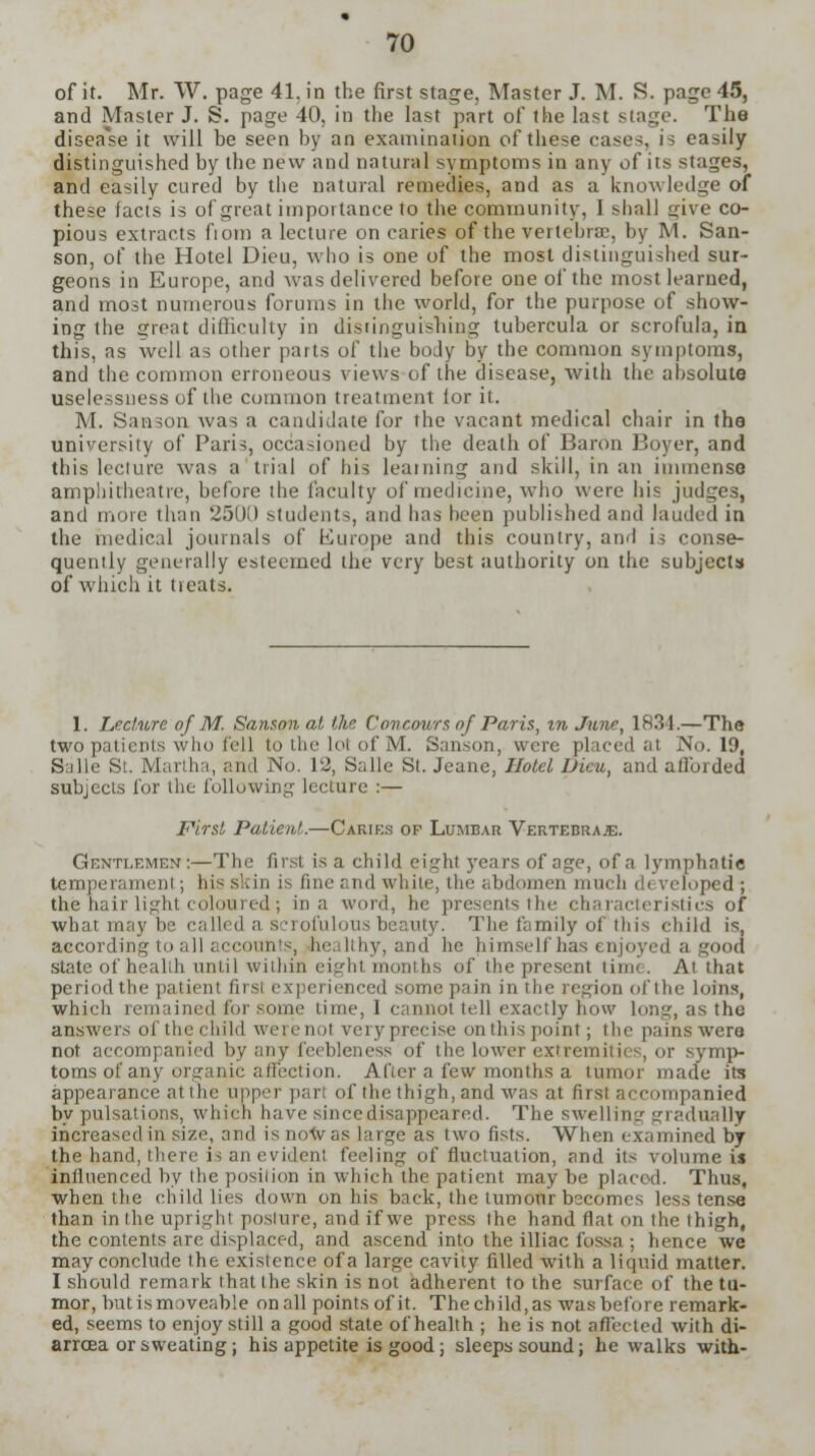 of it. Mr. W. page 41. in the first stage, Master J. M. S. page 45, and Master J. S. page 40, in the last part of the last stage. The disea'se it will be seen by an examinaiion of these cases, i i easily distinguished by the new and natural symptoms in any of its stages, and easily cured by the natural remedies, and as a knowledge of these facts is of great importance to the community, I shall uive co- pious extracts fioni a lecture on caries of the vertebra;, by M. San- son, of the Hotel Dieu, who is one of the most distinguished sur- geons in Europe, and was delivered before one of the most learned, and most numerous forums in the world, for the purpose of show- ing the great difficulty in distinguishing tubercula or scrofula, in this, as well as other parts of the body by the common symptoms, and the common erroneous views of the disease, with the absolute uselessness of the common treatment for it. M. Sanson was a candidate for the vacant medical chair in the university of Paris, occasioned by the dcatli of Baron Boyer, and this lecture was a trial of his learning and skill, in an immense amphitheatre, before the faculty of medicine, who were his judges, and more than 2500 students, and has been published and lauded in the medical journals of Kurope and this country, and is conse- quently generally esteemed the very best authority on the subjects of which it treats. 1. Lecture of M. Sanson at the Concours of Paris, in June, 1834.—The two patients who fell to the lot of M. Sanson, were placed at No. 19, Salle St. Martha, and No. 12, Salle St. Jeane, Hotel Dicu, and afforded subjects for the following lecture :— First Patient.—Caries of Lumbar Vertebraje. Gentlemen:—The first is a child eight 5rcars of age, of a lymphatic temperament; his skin is fine and white, the abdomen much developed ; the hair light coloured; in a word, he presents the characteristics of what may be called a scrofulous beauty. The family of this child is, according to all accounts, healthy, and he himself has enjoyed a good state of healih until within eight months of the present time. At that period the patient first experienced some pain in the region of the loins, which remained for some time, I cannot tell exactly how long, as the answers of the child were not very precise on this point; the pains were not accompanied by any feebleness of the lower extremities, or symp- toms of any organic affection. After a few months a tumor made its appearance at the upper part of the thigh, and was at first accompanied by pulsations, which have since disappeared. The swelling gradually increased in size, and is now as large as two fists. When examined by the hand, there is an evident feeling of fluctuation, and its volume is influenced by the position in which the patient may be placed. Thus, when the child lies down on his back, the tumour becomes less tense than in the upright posture, and if we press the hand flat on the thigh, the contents are displaced, and ascend into the illiac fossa ; hence we may conclude the existence of a large cavity filled with a liquid matter. I should remark that the skin is not adherent to the surface of the tu- mor, butismoveable onall points of it. The child,as was before remark- ed, seems to enjoy still a good state of health ; he is not affected with di- arrcea or sweating; his appetite is good; sleeps sound; he walks with-