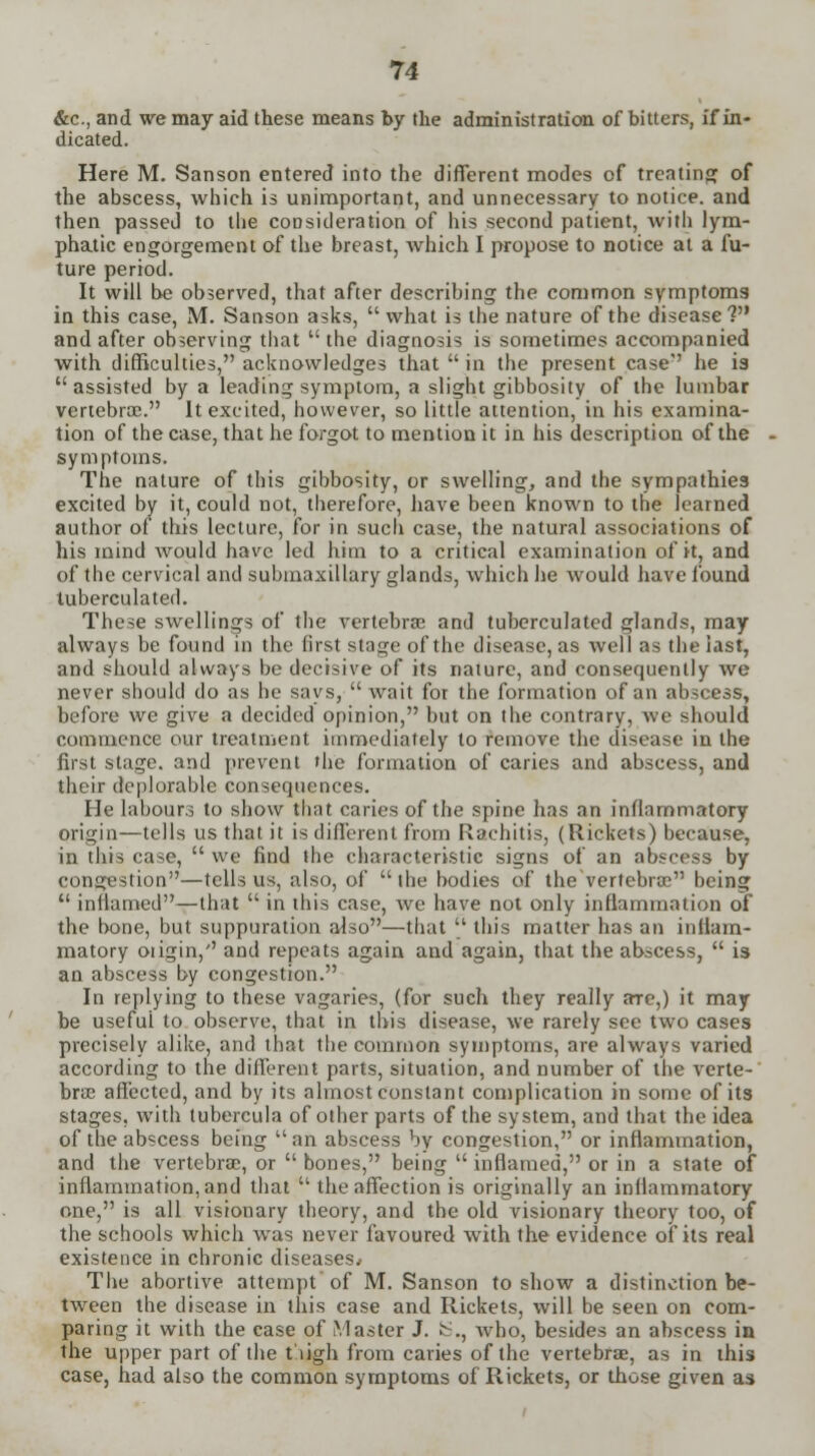 &c, and we may aid these means by the administration of bitters, if in- dicated. Here M. Sanson entered into the different modes of treating of the abscess, which is unimportant, and unnecessary to notice, and then passed to the consideration of his second patient, with lym- phatic engorgement of the breast, which I propose to notice at a fu- ture period. It will be observed, that after describing the common symptoms in this case, M. Sanson asks, what is the nature of the disease? and after observing that  the diagnosis is sometimes accompanied with difficulties, acknowledges that  in the present case he is  assisted by a leading symptom, a slight gibbosity of the lumbar vertebrae. It excited, however, so little attention, in his examina- tion of the case, that he forgot to mention it in his description of the symptoms. The nature of this gibbosity, or swelling, and the sympathies excited by it, could not, therefore, have been known to the learned author of this lecture, for in such case, the natural associations of his mind would have led him to a critical examination of it, and of the cervical and submaxillary glands, which he would have found tuberculated. These swellings of the vertebrae and tuberculated glands, may always be found in the first stage of the disease, as well as the last, and should always be decisive of its nature, and consequently we never should do as he says,  wait for the formation of an abscess, before we give a decided opinion, but on the contrary, Ave should commence our treatment immediately to remove the disease in the first stage, and prevent the formation of caries and abscess, and their deplorable consequences. He labour., to show that caries of the spine has an inflammatory origin—tells us that it is different from Rachitis, (Rickets) because, in this case,  we find the characteristic signs of an abscess by congestion—tells us, also, of the bodies of the vertebra; being  inflamed—that  in this case, we have not only inflammation of the bone, but suppuration also—that  this matter has an inflam- matory oiigin,'' and repeats again and again, that the abscess,  is an abscess by congestion. In replying to these vagaries, (for such they really are,) it may be useful to observe, that in this disease, we rarely see two cases precisely alike, and that the common symptoms, are always varied according to the different parts, situation, and number of the verte- bra; affected, and by its almost constant complication in some of its stages, with tubercula of other parts of the system, and that the idea of the abscess being an abscess by congestion, or inflammation, and the vertebrae, or  bones, being  inflamed, or in a state of inflammation, and that  the affection is originally an inflammatory one, is all visionary theory, and the old visionary theory too, of the schools which was never favoured with the evidence of its real existence in chronic diseases/ The abortive attempt'of M. Sanson to show a distinction be- tween the disease in this case and Rickets, will be seen on com- paring it with the case of Master J. b., who, besides an abscess in the upper part of the t'.iigh from caries of the vertebrae, as in this case, had also the common symptoms of Rickets, or those given as