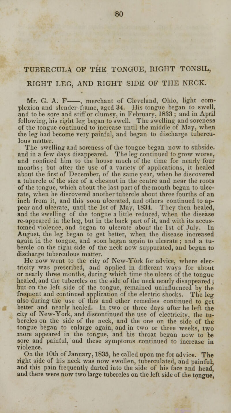 TUBERCULA OF THE TONGUE, RIGHT TONSIL, RIGHT LEG, AND RIGHT SIDE OF THE NECK. Mr. G. A. F , merchant of Cleveland, Ohio, light com- plexion and slender frame, aged 34. His tongue began to swell, and to be sore and stiff or clumsy, in February, 1833 ; and in April following, his right leg began to swell. The swelling and soreness of the tongue continued to increase until the middle of May, when the leg had become very painful, and began to discharge tubercu- lous matter. The swelling and soreness of the tongue began now to subside, and in a few days disappeared. The leg continued to grow worse, and confined him to the house much of the time for nearly four months; but after the use of a variety of applications, it healed about the first of December, of the same year, when he discovered a tubercle of the size of a chesnut in the centre and near the roots of the tongue, which about the last part of the month began to ulce- rate, when he discovered another tubercle about three fourths of an inch from it, and this soon ulcerated, and others continued to ap- pear and ulcerate, until the 1st of May, 1834. They then healed, and the swelling of the tongue a little reduced, when the disease re-appeared in the leg, but in the back part of it, and with its accus- tomed violence, and began to ulcerate about the 1st of July. In August, the leg began to get better, when the disease increased again in the tongue, and soon began again to ulcerate ; and a tu- bercle on the righi side of the neck now suppurated, and began to discharge tuberculous matter. He now went to the city of New-York for advice, where elec- tricity was prescribed, and applied in different ways for about or nearly three months, during which time the ulcers of the tongue healed, and the tubercles on the side of the neck nearly disappeared ; but on the left side of the tongue, remained uninfluenced by the frequent and continued application of the electric shocks. The leg also during the use of this and other remedies continued to get better and nearly healed. In two or three days after he left the city of New-York, and discontinued the use of electricity, the tu- bercles on the side of the neck, and the one on the side of the tongue began to enlarge again, and in two or three weeks, two more appeared in the tongue, and his throat began now to be 6ore and painful, and these symptoms continued to increase in violence. On the 10th of January, 1835, he called upon me for advice. The right side of his neck was now swollen, tuberculated, and painful, and this pain frequently darted into the side of his face and head, and there were now two large tubercles on the left side of the tongue,