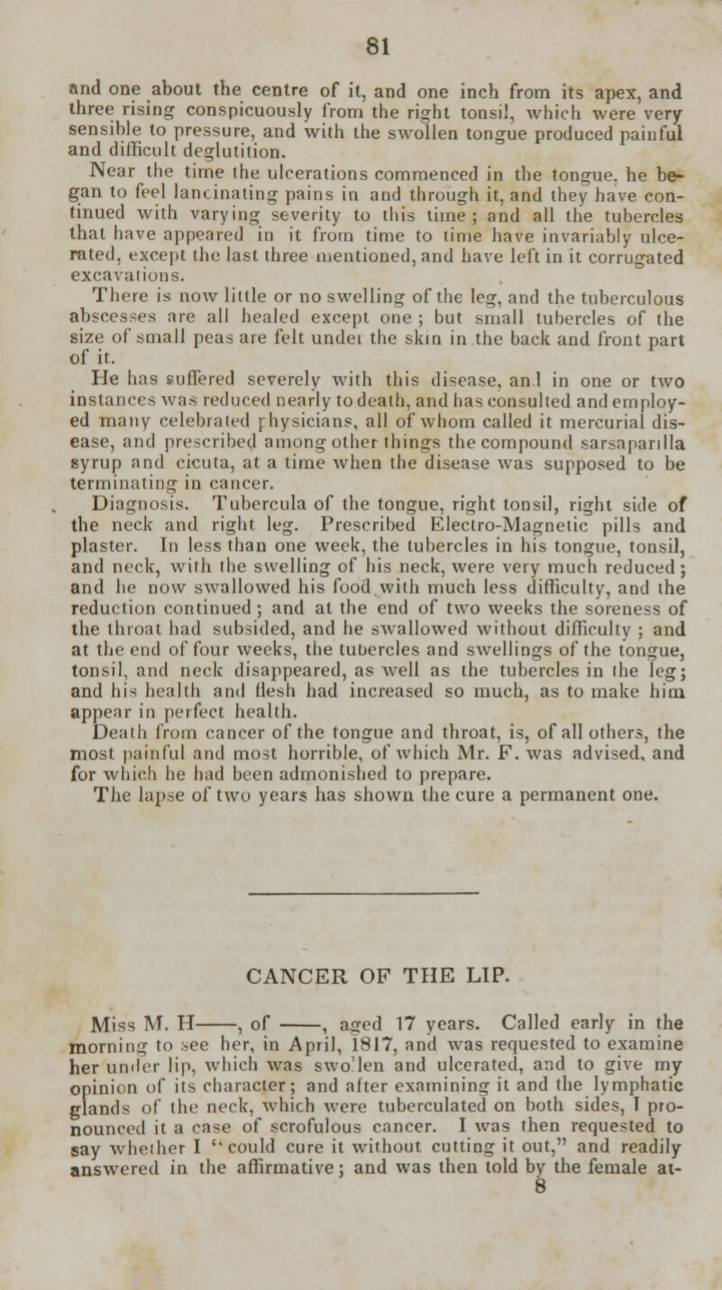 and one about the centre of it, and one inch from its apex, and three rising conspicuously from the right tonsil, which were very sensible to pressure, and with the swollen tongue produced painful and difficult deglutition. Near the time the ulcerations commenced in the tongue, he be- gan to feel lancinating pains in and through it, and they have con- tinued with varying severity to this time; and all the tubercles that have appeared in it from time to time have invariably ulce- rated, except the last three mentioned, and have left in it corrugated excavations. There is now little or no swelling of the leg, and the tuberculous abscesses are all healed except one ; but small tubercles of the size of small peas are felt undei the skin in the back and front part of it. He has suffered severely with this disease, anl in one or two instances was reduced nearly to death, and has consulted and employ- ed many celebrated physicians, all of whom called it mercurial dis- ease, and prescribed among other things the compound sarsapanlla syrup and cicuta, at a time when the disease was supposed to be terminating in cancer. Diagnosis. Tubercula of the tongue, right tonsil, right side of the neck and right, leg. Prescribed Electro-Magnetic pills and plaster. In less than one week, the tubercles in his tongue, tonsil, and neck, with the swelling of his neck, were very much reduced; and he now swallowed his food,with much less difficulty, and the reduction continued ; and at the end of two weeks the soreness of the throat had subsided, and he swallowed without difficulty ; and at the end of four weeks, the tubercles and swellings of the tongue, tonsil, and neck disappeared, as well as the tubercles in the leg; and his health and flesh had increased so much, as to make him appear in perfect health. Death from cancer of the tongue and throat, is, of all others, the most painful and most horrible, of which Mr. F. was advised, and for which he had been admonished to prepare. The lapse of two years has shown the cure a permanent one. CANCER OF THE LIP. Miss M. H , of , aged 17 years. Called early in the morning to aee her, in April, 1817, and was requested to examine her under lip, which was swollen and ulcerated, and to give my opinion of its character; and after examining it and the lymphatic glands of the neck, which were tuberculated on both sides, I pro- nounced it a case of scrofulous cancer. I was then requested to say whether I  could cure it without cutting it out, and readily answered in the affirmative; and was then told bv the female at- 8