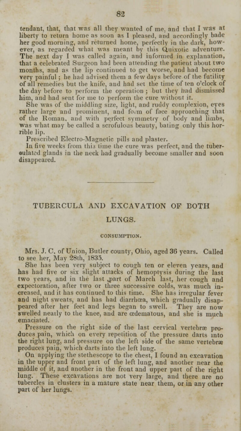 tendant, that, that was all they wanted of mo. and that I was at liberty to return home as soon as I pleased, and accordingly bade her good morning, and returned home, perfectly in the dark', how- ever, as regarded what was meant by this Quixotic adventure. The next day I was called again, and informed in explanation, that a celebrated Surgeon had been attending the patient about two months, and as the lip continued to get worse, and had become very painful; he had advised them a few days before of the futility of all remedies but the knife, and had set the time often o'clock of the day before to perform the operation ; but they bad dismissed him, and had sent for me to perform the cure without it. She was of the middling size, light, and ruddy complexion, eyes rather large and prominent, and form of face approaching lhat of the Roman, and with perfect symmetry of body and limbs, was what may be called a scrofulous beauty, batiog only this hor- rible lip. Prescribed Electro-Magnetic pills and plaster. In five weeks from this time the cure was perfect, and the tuber- oulated glands in the neck had gradually become smaller and soon disappeared. TUBERCULA AND EXCAVATION OF BOTH LUNGS. CONSUMPTION. Mrs. J. C, of Union, Butler county, Ohio, aged 36 years. Called to see her, May 28lh, 1835. She has been very subject to cough ten or eleven years, and has had five or six slight attacks of hemoptysis during the last two years, and in the last qsart of March last, her cough and expectoration, after two or three successive colds, was much in- creased, and it has continued to this time. She has irregular fever and night sweats, and has had diarrhoea, which gradually disap- peared after her feet and legs began to swell. They are now swelled nearly to the knee, and are cedematous, and she is much emaciated. Pressure on the right side of the last cervical vertebrae pro- duces pain, which on every repetition of the pressure darts into the right lung, and pressure on the left side of the same vertebrae produces pain, which darts into the left lung. On applying the stethescope to the chest, I found an excavation in the upper and front part of the left lung, and another near the middle of it, and another in the front and upper part of the right lung. These excavations are not very large, and there are no tubercles in clusters in a mature state near them, or in any other part of her lungs.