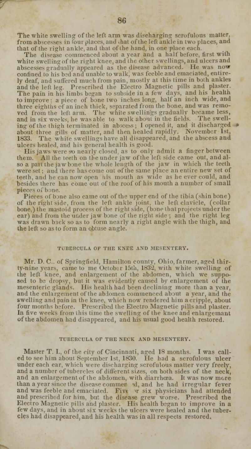 T- 86 The white swelling of the left arm was discharging scrofulous matter, from abscesses in tout places, and thai of the left ankle in two places, and that of the right ankle, and that of the hand, in one place each. The disease commenced about a year and a half before, first with white swell ins: of the right knee, and the other swellings, and ulcers and abscesses gradually appeared as the disease advanced. He was now confined to his bedand unable to walk, was feeble and emaciated, entire- ly deaf, and sufTered much from pain, mostly at this time in both ankles and the left leg. Prescribed the Electro Magnetic pills and plaster. The pain in his limbs began to subside in a few days, and his health to improve : apiece of bone two inches long, half an inch wide, and three eighths of an inch thick, separated from the bone, and was remo- ved from the left arm. The white swellings gradually became less, and in six weeks, he was able to walk about in the fields. The swell- ing of the thisrh terminated in abscess; I opened it, and it discharged about three gills of matter, and then healed rapidly. November 1st, 1833. The white swellings have all disappeared, and the abscess and ulcers healed, and his general health is good. His jaws were so nearly (dosed, as to only admit a finger between them. All the teeth on the under jaw of the left side came out, and al- so a part the jawbone the whole length of the jaw in which the teeth wereset; and there hascomeoul »fthe same place an entire new set of teeth, and he can now open <iis mouth as wide as he ever could, and besides there has come out of the roof of his mouth a number of small pieces of bone. Pieces of bone also came out of the upper end of the tibia (shin bone) of the right side, from the left ankle joint, the left clavicle, (collar bone,) the mastoid process ofthe right side, (bone that projects under the ear) and from the ui.der jaw bone of the right side ; and the right leg was drawn back so as to form nearly a right angle with the thigh, and the left so as to form an obtuse angle. TUBERCULA OF THE KNEE AND MESENTERY. Mr. D. C. of Springfield, Hamilton county, Ohio, farmer, aged thir- ty-nine years, came to me October 15th, 1832, with white swelling of the left knee, and enlargement of the abdomen, which we suppo- sed to bs dropsy, but it was evidently caused by enlargement of the mesenteric glands. His health had been declining more than a year, and the enlargement ofthe abdomen commenced about a year, and the swelling and pain in the knee, which now rendered him a cripple, about four months before. Prescribed the Electro Magnetic pills and plaster. In five weeks from this time the swelling of the knee and enlargemant ofthe abdomen had disappeared, and his usual good health restored. TUBERCULA OF THE NECK AND MESENTERY. Master T. I., ofthe city of Cincinnati, aged 18 months. I was call- ed to see him about September 1st, 1830. He had a scrofulous ulcer under each ear, which were discharging scrofulous matter very freely, and a number of tubercles of different sizes, on both sides of the neck, and an enlargement of the abdomen, with diarrhoea. It was now more than a year since the disease commen >d, and he had irregular fever and was feeble and emaciated. Five n- six physicians had attended and prescribed for him, but the disease grew worse. Prescribed the Electro Magnetic pills and plaster. His health began to improve in a few days, and in about six weeks the ulcers were healed and the tuber- cles had disappeared, and his health was in all respects restored.