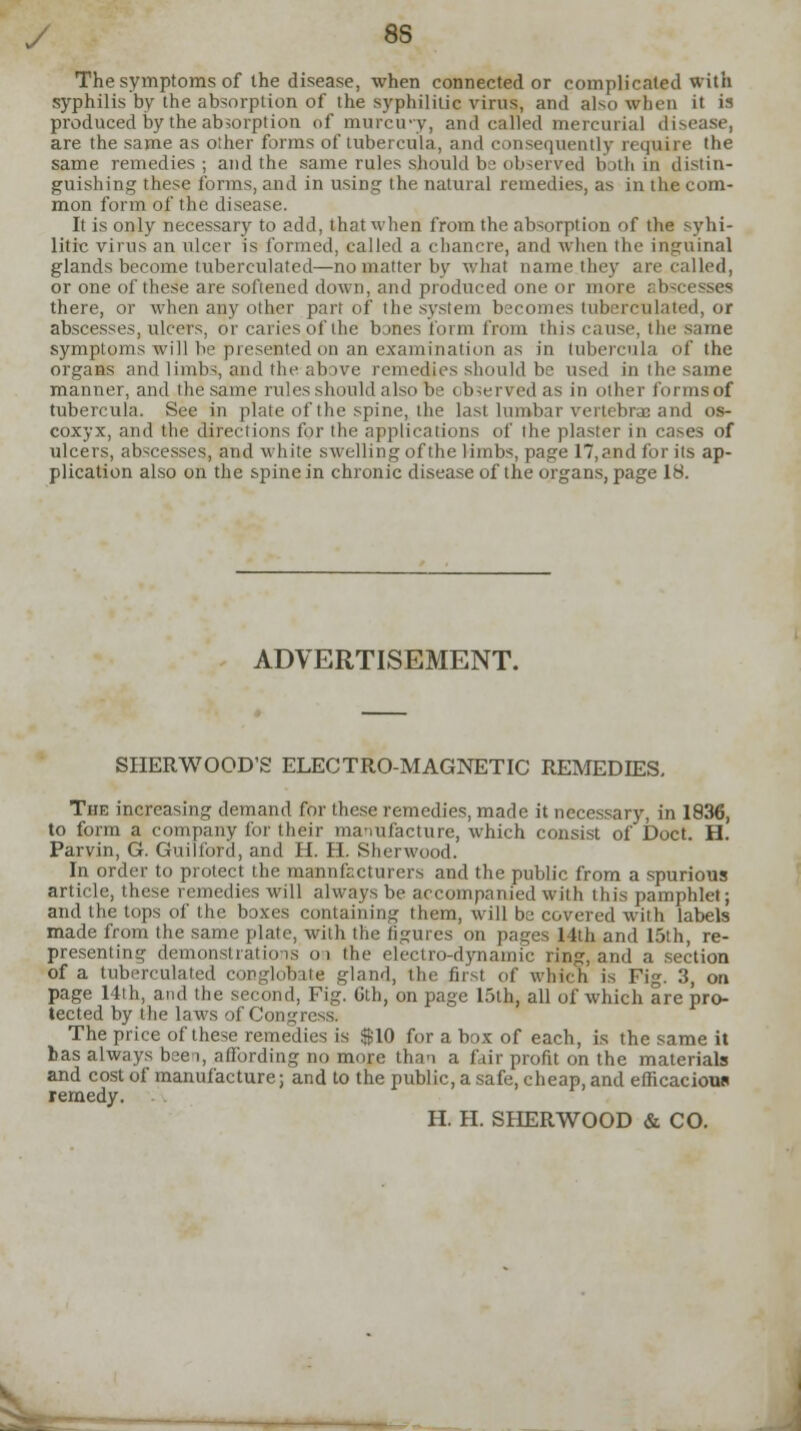 The symptoms of the disease, when connected or complicated with syphilis by the absorption of the syphilitic virus, and also when it is produced by the absorption of murcu-y, ami called mercurial disease, are the same as other forms of tubercula, and consequently require the same remedies; and the same rules should be observed both in distin- guishing these forms, ami in using the natural remedies, as in the com- mon form of the disease. It is only necessary to add, that when from the absorption of the syhi- litic virus an ulcer is formed, called a chancre, and when the inguinal glands become tubercnlated—no matter by what name they are called, or one of these are softened down, and produced one or more abscesses there, or when any other part of the system becomes tubercnlated, or abscesses, ulcers, or caries of the bjnes form from this cause, the same symptoms will be presented on an examination as in tubercula of the organs and limbs and the above remedies should be used in the same manner, and the same rules should also be observed as in other forms of tubercula. See in plate «f the spine, the last lumbar vertebras and os- coxyx, and the directions for the applications of the plaster in cases of ulcers, abscesses, and white swelling of the limbs, page 17,and for its ap- plication also on the spine in chronic disease of the organs, page 18. ADVERTISEMENT. SHERWOOD'S ELECTRO-MAGNETIC REMEDIES, The increasing demand for these remedies, made it necessary, in 1836, to form a company for their manufacture, which consist of Doct. H. Parvin, G. Guilford, and H. H. Sherwood. In order to protect the manufacturers and the public from a spurious article, these remedies will always be accompanied with this pamphlet; and the tops of the boxes containing them, will be covered with labels made from the same plate, with the figures on pages 14th and 15th, re- presenting demonstrations oi the electro-dynamic ring, and a section of a tuberculated conglobate gland, the first of which is Fig. 3, on page 14th, and the second, Fig. Gth, on page 15th, all of which are pro- tected by the laws of Congress. The price of these remedies is $10 for a box of each, is the same it has always bee i, affording no more than a fair profit on the materials and cost of manufacture; and to the public, a safe, cheap, and efficacious remedy. H. H. SHERWOOD & CO.