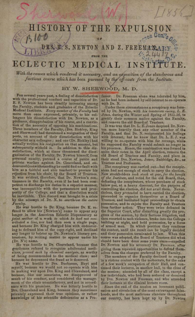 ' HISTORY OF THE EXPULSION V, DRS. K. S. NEWTON AND Z. FREEMAJSUl^ •yj.l; o /iij /!, , ^-»«— FROM THE - •> ^ tTuf iL  J' ECLECTIC MEDICAL INSTITUTE. With the causes which rendered it necessary, and an exposition of the slanderous and factious course which has been pursued by th/'off-casts from the Institute. BY W. For several years past, a feeling of dissatisfaction with the professional conduct and capacities of Dr. R. S. Newton has been steadily increasing among the Faculty, students and graduates of the Eclectic Medical Institute. Every member of the Faculty had more than once expressed, privately, to his col- leagues his dissatisfaction with Dr. Newton, as a professor, disapprobation of his course, and a convic- tion of the necessity of opposing his machinations. Three members of the Faculty, (Drs. Bickley, King and Sherwood) had threatened a resignation of their posts, on account of their dissatisfaction with his character as a colleague ; and one (Dr. Bickley) had actually written his resignation on that account, but subsequently witheld it. In addition to this dis- satisfaction, which at times threatened the disor- ganization of the Faculty, Dr. Newton himself, from personal enmity, pursued a course of public and private warfare against Dr. Cleaveland, and en- deavored (notwithstanding he could find no fault with him as a faithful and able teacher) to procure his rejection from his chair, by the Board of Trustees. It was evident, therefore, that Dr. Newton's con- tinuance in the Faculty, even if he had been com- petent to discharge his duties in a superior manner, was incompatible with the permanence and pros- perity of the College, and that a dissolution would be inevitable. This discord was brought to a crisis by the attempt of Dr. N. to overthrow the entire Faculty. He was hostile to Dr. King, because Dr. K. re- fused to allow his [Newton's] name to appear any longer in the American Eclectic Dispensatory as joint author of a work to which he had not con- tributed a line, nor bad then seen a single page, and because Dr. King charged him with endeavor- ing to defraud him of the copy-right, and declined any longer to bolster up Dr. Newton's literary pre- tensions, by writing matter to appear under his (Dr. N'sJ name. He was hostile to Dr. Cleaveland, because that gentleman refused to recognize adulterated medi- cines, proved such by chemical analysis, as worthy of heing recommended to the medical class: and because he denounced the fraud as it deserved. He was hostile to Drs. Buchanan, Hoyt and myself, because we would not co-operate with him in making war upon Drs. King and Cleaveland, and because, like our associates, we disapproved of much of his conduct, and considered the manage- ment of the clinic unsatisfactory, and not in accord- ance with his promises. He was bitterly hostile to Drs. Cleaveland and King, because they sometimes privately expressed their true opinions, or rather knowledge of his scientific deficiencies as a Pro- SHERWOOD, M. D. mm—Mwwnw > fessor. Dr. Freeman alone was tolerated by him, as he had been induced by self-interest to co-operate with Dr. N. Under these circumstances a conspiracy was form- ed by Dr. Newton, with At* inveterate enemy, L. E. Jones, during the Winter and Spring of 1855-56, to gratify their common malice against the Faculty, and remove the old Board of Trustees. It was true that Dr. L. E. Jones despised Dr. New- ton more heartily than any other member of the Faculty, and that Dr. N. reciprocated his feelings with interest; but he knew that Dr. L. E. J. was willing to co-operate with him for revenge, while he supposed the Faculty would submit no longer to his presence. Hence, the combination was formed to unite their votes in the April election, remove the old Board of Trustees and Faculty, and place in their stead Drs. Newton, Jones, Baldridge, <tc, as Trustees and Professors. The conspiracy was carried out—but the conspir- ators had not enough of stock to carry the election. New stockholders took stock at par, for the benefit of the Institute, and voted for the old Board, thus, defeating the conspirators, whose purchase of stock below par, at a heavy discount, for the purpose of controlling the election, did not avail them. Never- theless, they pretended to have carried the election, proceeded to organize themselves as a Board of Trustees, and instituted legal proceedings to obtain possession, and to enjoin the Faculty and Trustees from further action. They were twice defeated in the Superior Court, after disturbing greatly the pro- gress of the session, by their factious litigation, and then resorted to mob violence, broke into the College building at night, and held possession, by a force of armed men. In which position they continue the contest, until the result can be legally decided and their possession terminated bylaw. When this course was adopted, the Board of Trustees did what should have been done some years since—expelled Dr. Newton and his accessory Dr. Frecmnn. after giving them repeated opportunities to defend them- selves from the charges preferred by the Faculty. The members of the Faculty declined to engage in a riotous contest with the mobocrats, for the sake of a few week's occupation of their Hall, and con- tinued their lectures, in another hall, to the close of the session; attended by all of the class, except a few individuals, who had been seduced or deceived by Drs. Newton and Freeman, and who attended their lectures at the clinical lecture room. Since the end of the session an incessant publi- cation and circulation of the most extravagant false- hoods, and the most malicious slanders throughout our country, has been kept up by Dr. Newton 1