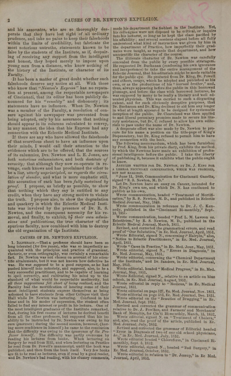 CAUSES OF DR. NEWTON'S EXPULSION. and his associates, who are so thoroughly des- perate that they have lost sight of all ordinary prudence, and take no pains to keep their falsehoods within the limits of credibility, but fabricate the most notorious untruths, statements known to be false by the students of the Institute, as if, despair- ing of receiving any support from the intelligent and honest, they hoped merely to impose upon young men from a distance, who know nothing of the history of the Institute, or character of its Faculty. It has been a matter of great doubt whether such falsehoods deserve any notice at all. With those who know that ''^Veic/on'n Express  has no reputa- tion at present, among the respectable newspnpers of Cincinnati, that its editor has been publicly de- nounced for his venality and dishonesty; its statements have no influence. When Dr. Newton was a member of the Faculty, a resolution of cen- sure against his newspaper was prevented from being adopted, only by his assurance that nothing should appear in its columns calculated to convey, in any manner, the idea that his Express had any connection with the Eclectic Medical Institute. If there are any who have allowed the falsehoods of that scurrilous sheet to have an influence upon their minds, I would call their attention to the evidences which are to be offered, that the sources of its calumnies, Drs. Newton and L. E. Jones, are both notorious calumniators, and both destitute of veracity; that although they now co-operate in re- venge, each knows and has proclaimed the other to be a liar, utterly unprincipled, as regard* the circu- lation of slander, and what is more emphatic still, this accusation of each has been fully sustained by proof. I propose, as briefly as possible, to show that nothing which they say is entitled to any credit, when they have any strong motive to violate the truth. I propose also, to show the degradation and quackery in which the Eclectic Medical Insti- tute was involved by the presence of Dr. R. S. Newton, and the consequent necessity for his re- moval, and finally, to exhibit, by their own admis- sions and publications, the true character of the spurious faculty, now combined with him to destroy the old organization of tlje Institute. CAUSES OF DR. NEWTON'S EXPULSION. 1. Illiteracy.—That a professor should have been so long tolerated (for five years), who was so imperfectly ac- quainted with the principles and practice of grammar, rhetoric, or even orthography, was certainly a remarkable fact. Dr. Newton was not chosen on account of his scien- tific attainments, but it was not known how defective he was. He was supposed to he a good surgeon, as he had pushed himself into notoriety, and supposed, also, to be a very successful practitioner, and to be capable of learning to spell correctly, and cultivating his mind up to the standard of what would be respectable mediocrity, but all these suppositions fell short of being realized, and the Faculty had the mortification of hearing some of their most intelligent students express themselves as being ashamed to have students from other Colleges visit their Hall while Dr. Newton was lecturing. Confused in his ideas and in his modes of expression, the student often failed to find any interest or profit in his lecture. One of the most intelligent graduates of the Institute remarked, that, during his first course of lectures he derived benefit from all the other professors, but supposed that his in- ability to be instructed by Dr. Newton was owing to his own gn</rance; during the second session, however, (hav- ing more confidence in himself J he came to the conclusion that the difficulty was owing to the ignorance of the Pro- fessor himself. The difficulty was partly overcome by reading bis lectures from books. When lecturing on Surgery he read from Hill, and when lecturing on Practice he rend from Dr. Powell's manuscript, until the book was published, and then from the book itself. Very few hooks are fit to be read as lectures, even if read by a good reader, and Dr. Newton's bad reading, with his clumsy comments, made his department the feeblest in the Institute. Yet, his colleagues were not disposed to be critical, or inquire into his lectures, so long as be kept the class pacified by his affability ; and several sessions elapsed before all fully understood'what kind of instruction was given by him in. the department of Practice, how imperfectly their grad- uates were taught, as regards that department, and how unscientific the character of the course. The illiterate character <>f Dr. Newton was carefully concealed from the public bv every possible stratagem, lie requested Dr. Buchanan (confessing his own Ignorance and inexperience) to take the entire management of the Eclectic Journal, that his editorials might be made suitable for the public eye. lie procured from Dr. King, Dr. Powell and others, essays, which he adopted and published as his own, or as the productions of his  learned brother, and, thus, always appearing before the public in this borrowed plumage, and before the class with borrowed lectures, he was supposed by many to be really a literary and well ed- ucated physician. This was carried to such a disgusting extent, and for such Obviously deceptive purposes, that Dr. Buchanan and Dr. King declined to aid him any longer in what at length appeand to be designed for systematic deception of the public. Dr. Clcavcland was then applied to and liberal pecuniary promises made to secure his lite- rary assistance, but Dr. C. refused to allow his own edito- rials to pass under the name of Dr. Newton. A desperate effort was also made by Dr. Newton to pro- cure for his name a position on the title-page of King's Dispensatory, but Dr. King refused to permit him to have any connection with the book. The following memorandum, which has been furnisheu by Prof. King, from his private diary, exhibits the method by Which the Newtons have made an exhibition of profes- sional intelligence before the public. 1 take the liberty of publishing it, because it exhibits what the public ought to know. Articles written for Dr. Newton, bt Dr. J. Kino for a liberal pecuniary compensation, which was promised, but not realized. June 11, 1849, Communication for Cincinnati Gazette, signed  R. ,S. Newton, M. D. Let Dr. Newton have an essay on Cancer, intended for Dr. King's own use, and which Dr. N. has continued to publish as his own. Wrote communication, headed  Treatment of Mortifi- cation, by R. S. Newton, M. D., and published in Eclectic Medical Journal, May, 1849. Wrote communication in reference to Dr. J. C. Ken- nedy, published in the Cincinnati Di-monthly, Sept. 15, 1851- Wrote communication, headed Prof. L. M. Lawson vs. Eclecticism, by R. S. Newton, M. D., published in the Eclectic Medical Journal, March, 1851. Revised, and corrected the grammatical errors, and read proof of Our Salutation, in Ec. Med. Journal, April, 1851. Wrote Editorial, signtd N., concerning . Hairpin, also, Notice to Eclectic Practitioners, in Ec. Med. Journal, April, 1851. Wrote  Cases in Practice, in Ec. Med. Jour., May, 1851. Wrote editorial, signed N., Errors in Diagnosis, in Ec. Med. Journal, May, 1851. Wrote editorial, concerning the Chemical Department of the Institute, and Dr. Sanders, in Ec. Med. Journal. May. 1851. Wrote editorial, headed  Medical Progress, in Ec. Med. Journal, May, 1851. Wrote Editorial, signed N„ relative to an article on blue cohosh, in Ec. Med. Journal, August, 1851. Wrote editorial in reply to Medicus, in Ec. Medical Journal, 1851. Wrote editorial on page 527, Ec. Med. Journal, Nov. 1851. Wrote editorial on page 5^3, Ec. Med. Journal, Dec. 1851. Wrote editorial on the  Beauties of Drugging  in Ec Med. Journal. Sept. 185-'. Revised and corrected the grammar of communication relative to Dr. J. Fowlkes, and Farmers' and Merchants' Bank of Memphis, for Cin'li Bi-monthly, March, 15, 1852. Wrote editorial, signed N. on •• Treatment of Cholera, and, also, read the proof of the article, published in Ec Med. Journal. July, 1852. Revised and corrected the grammar of Editorial headed Error in Diagnosis of two of our old school physician') &<•., in Ec. Med. Journal. July, I Wrote editorial beaded '• Chloroform, in Cincinnati Bi- monthly, Bept. 5. 1852. Wrote editorial, signed N.. headed Bad Surgery in Ec. Med. Journal, October, 1862. AVrote editorial in relation to •• Dr. Jessup, in Ec Med. Journal, April, 1853.